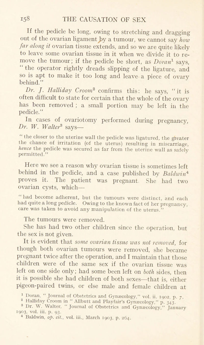 If the pedicle be long, owing to stretching and dragging out of the ovarian ligament by a tumour, we cannot say how far along it ovarian tissue extends, and so we are quite likely to leave some ovarian tissue in it when we divide it to re- move the tumour; if the pedicle be short, as Doran1 says, “ the operator rightly dreads slipping of the ligature, and so is apt to make it too long and leave- a piece of ovary behind.” Dr. J. Halliday Croom2 confirms this: he says, “it is often difficult to state for certain that the whole of the ovary has been removed ; a small portion may be left in the pedicle.” In cases of ovariotomy performed during pregnancy, Dr. W. Walter3 says— “ the closer to the uterine wall the pedicle was ligatured, the greater the chance of irritation (of the uterus) resulting in miscarriage, hence the pedicle was secured as far from the uterine wall as safely permitted.” Here we see a reason why ovarian tissue is sometimes left behind in the pedicle, and a case published by Baldwin4, proves it. The patient was pregnant. She had two ovarian cysts, which— “had become adherent, but the tumours were distinct, and each had quite a long pedicle. Owing to the known fact of her pregnancy, care was taken to avoid any manipulation of the uterus.” The tumours were removed. She has had two other children since the operation, but the sex is not given. It is evident that some ovarian tissue was not removed, for though both ovarian tumours were removed, she became pregnant twice after the operation, and I maintain that those children were of the same sex if the ovarian tissue was left on one side only; had some been left on both sides, then it is possible she had children of both sexes—that is, either pigeon-paired twins, or else male and female children at 1 Doran, “ Journal of Obstetrics and Gynaecology,” vol. ii. 1902, p. 7. 2 Halliday Croom in “ Allbutt and Playfair’s Gynaecology,” p. 343. 3 Dr. W. Walter, Journal of Obstetrics and Gynaecology,” January 1903, vol. iii. p. 93. 4 Baldwin, op. cit., vol. iii., March 1903, p. 264.