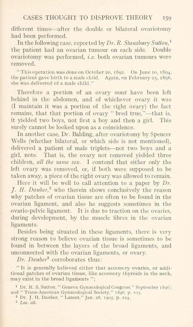 different times—after the double or bilateral ovariotomy had been performed. In the following case, reported by Dr. R. Stansbury Sutton,1 the patient had an ovarian tumour on each side. Double ovariotomy was performed, i.e. both ovarian tumours were removed. “ This operation was done on October 20, 1892. On June 10, 1894, the patient gave birth to a male child. Again, on February 25, 1896, she was delivered of a male child.” Therefore a portion of an ovary must have been left behind in the abdomen, and of whichever ovary it was (I maintain it was a portion of the right ovary) the fact remains, that that portion of ovary “bred true,”—that is, it yielded two boys, not first a boy and then a girl. This surely cannot be looked upon as a coincidence. In another case, Dr. Balding, after ovariotomy by Spencer Wells (whether bilateral, or which side is not mentioned), delivered a patient of male triplets—not two boys and a girl, note. That is, the ovary not removed yielded three children, all the same sex. I contend that either only the left ovary was removed, or, if both were supposed to be taken away, a piece of the right ovary was allowed to remain. Here it will be well to call attention to a paper by Dr. J. H. Dauber,2 who therein shows conclusively the reason why patches of ovarian tissue are often to be found in the ovarian ligament, and also he suggests sometimes in the ovario-pelvic ligament. It is due to traction on the ovaries, during development, by the muscle fibres in the ovarian ligaments. Besides being situated in these ligaments, there is very strong reason to believe ovarian tissue is sometimes to be found in between the layers of the broad ligaments, and unconnected with the ovarian ligaments, or ovary. Dr. Dauber3 corroborates thus: “ It is generally believed either that accessory ovaries, or addi- tional patches of ovarian tissue, like accessory thyroids in the neck, may exist in the broad ligaments 1 Dr. R. S. Sutton, “ Geneva Gynaecological Congress, ” September 1896; and “ Trans-American Gynaecological Society,” 1896, p. 105. 2 Dr. J. H. Dauber, ” Lancet,” Jan. 28, 1905, p. 224. 2 Loc. cit.
