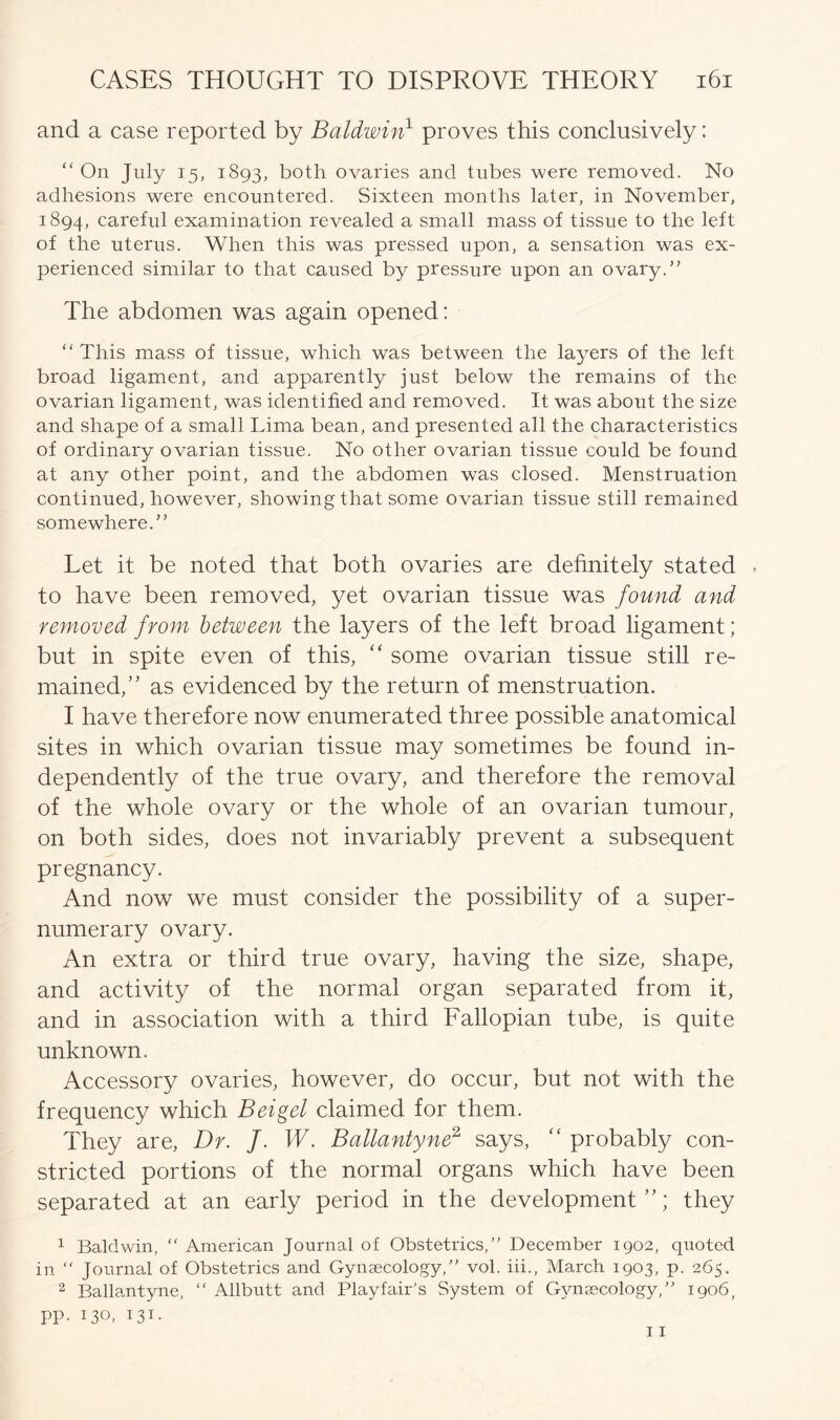 and a case reported by Baldwin1 proves this conclusively: “ On July 15, 1893, both ovaries and tubes were removed. No adhesions were encountered. Sixteen months later, in November, 1894, careful examination revealed a small mass of tissue to the left of the uterus. When this was pressed upon, a sensation was ex- perienced similar to that caused by pressure upon an ovary.” The abdomen was again opened: “This mass of tissue, which was between the layers of the left broad ligament, and apparently just below the remains of the ovarian ligament, was identified and removed. It was about the size and shape of a small Lima bean, and presented all the characteristics of ordinary ovarian tissue. No other ovarian tissue could be found at any other point, and the abdomen was closed. Menstruation continued, however, showing that some ovarian tissue still remained somewhere.” Let it be noted that both ovaries are definitely stated to have been removed, yet ovarian tissue was found and removed from between the layers of the left broad ligament; but in spite even of this, “ some ovarian tissue still re- mained,” as evidenced by the return of menstruation. I have therefore now enumerated three possible anatomical sites in which ovarian tissue may sometimes be found in- dependently of the true ovary, and therefore the removal of the whole ovary or the whole of an ovarian tumour, on both sides, does not invariably prevent a subsequent pregnancy. And now we must consider the possibility of a super- numerary ovary. An extra or third true ovary, having the size, shape, and activity of the normal organ separated from it, and in association with a third Fallopian tube, is quite unknown. Accessory ovaries, however, do occur, but not with the frequency which Beigel claimed for them. They are, Dr. J. W. Ballantyne2 says, “ probably con- stricted portions of the normal organs which have been separated at an early period in the development”; they 1 Baldwin, “ American Journal of Obstetrics,” December 1902, quoted in “ Journal of Obstetrics and Gynaecology,” vol. iii., March 1903, p. 265. 2 Ballantyne, “ Allbutt and Playfair's System of Gynaecology,” 1906, pp. 130, 131. 11