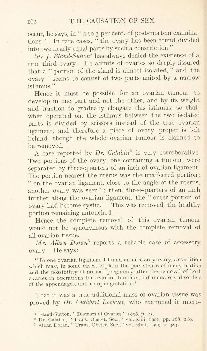 occur, he says, in “ 2 to 3 per cent, of post-mortem examina- tions.” In rare cases, “ the ovary has been found divided into two nearly equal parts by such a constriction.” Sir J. Bland-Sutton1 has always denied the existence of a true third ovary. He admits of ovaries so deeply fissured that a “ portion of the gland is almost isolated, ” and the ovary “ seems to consist of two parts-united by a narrow isthmus.” Hence it must be possible for an ovarian tumour to develop in one part and not the other, and by its weight and traction to gradually elongate this isthmus, so that, when operated on, the isthmus between the two isolated parts is divided by scissors instead of the true ovarian ligament, and therefore a piece of ovary proper is left behind, though the whole ovarian tumour is claimed to be removed. A case reported by Dr. Galabin2 is very corroborative. Two portions of the ovary, one containing a tumour, were separated by three-quarters of an inch of ovarian ligament. The portion nearest the uterus was the unaffected portion;  on the ovarian ligament, close to the angle of the uterus, another ovary was seen”; then, three-quarters of an inch further along the ovarian ligament, the “ outer portion of ovary had become cystic.” This was removed, the healthy portion remaining untouched. Hence, the complete removal of this ovarian tumour would not be synonymous with the complete removal of all ovarian tissue. Mr. Alban Doran3 reports a reliable case of accessory ovary. He says: “ In one ovarian ligament I found an accessory ovary, a condition which may, in some cases, explain the persistence of menstruation and the possibility of normal pregnancy after the removal of both ovaries in operations for ovarian tumours, inflammatory disorders of the appendages, and ectopic gestation.” That it was a true additional mass of ovarian tissue was proved by Dr. Cuthbert Lockyer, who examined it micro- 1 Bland-Sutton, “ Diseases of Ovaries,” 1896, p. 25. 2 Dr. Galabin, “ Trans. Obstet. Soc.,” vol. xliii. 1901, pp. 268, 269.
