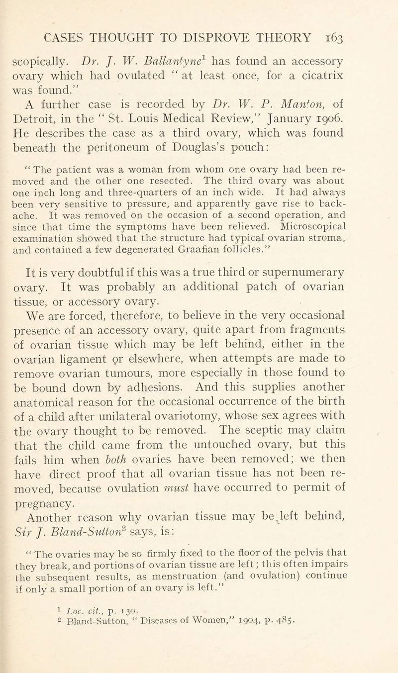 scopically. Dr. J. W. Ballantyne1 has found an accessory ovary which had ovulated “ at least once, for a cicatrix was found.” A further case is recorded by Dr. W. P. Man*on, of Detroit, in the “St. Louis Medical Review,” January 1906. He describes the case as a third ovary, which was found beneath the peritoneum of Douglas’s pouch: “The patient was a woman from whom one ovary had been re- moved and the other one resected. The third ovary was about one inch long and three-quarters of an inch wide. It had always been very sensitive to pressure, and apparently gave rise to back- ache. It was removed on the occasion of a second operation, and since that time the symptoms have been relieved. Microscopical examination showed that the structure had typical ovarian stroma, and contained a few degenerated Graafian follicles.” It is very doubtful if this was a true third or supernumerary ovary. It was probably an additional patch of ovarian tissue, or accessory ovary. We are forced, therefore, to believe in the very occasional presence of an accessory ovary, quite apart from fragments of ovarian tissue which may be left behind, either in the ovarian ligament or elsewhere, when attempts are made to remove ovarian tumours, more especially in those found to be bound down by adhesions. And this supplies another anatomical reason for the occasional occurrence of the birth of a child after unilateral ovariotomy, whose sex agrees with the ovary thought to be removed. The sceptic may claim that the child came from the untouched ovary, but this fails him when both ovaries have been removed; we then have direct proof that all ovarian tissue has not been re- moved, because ovulation must have occurred to permit of pregnancy. Another reason why ovarian tissue may be v left behind, Sir J. Bland-Sutton2 says, is: “ The ovaries may be so firmly fixed to the floor of the pelvis that they break, and portions of ovarian tissue are left; this often impairs the subsequent results, as menstruation (and ovulation) continue if only a small portion of an ovary is left.” 1 Loc. cit., p. 130. 2 Bland-Sutton, “ Diseases of Women,” 1904, p. 485.