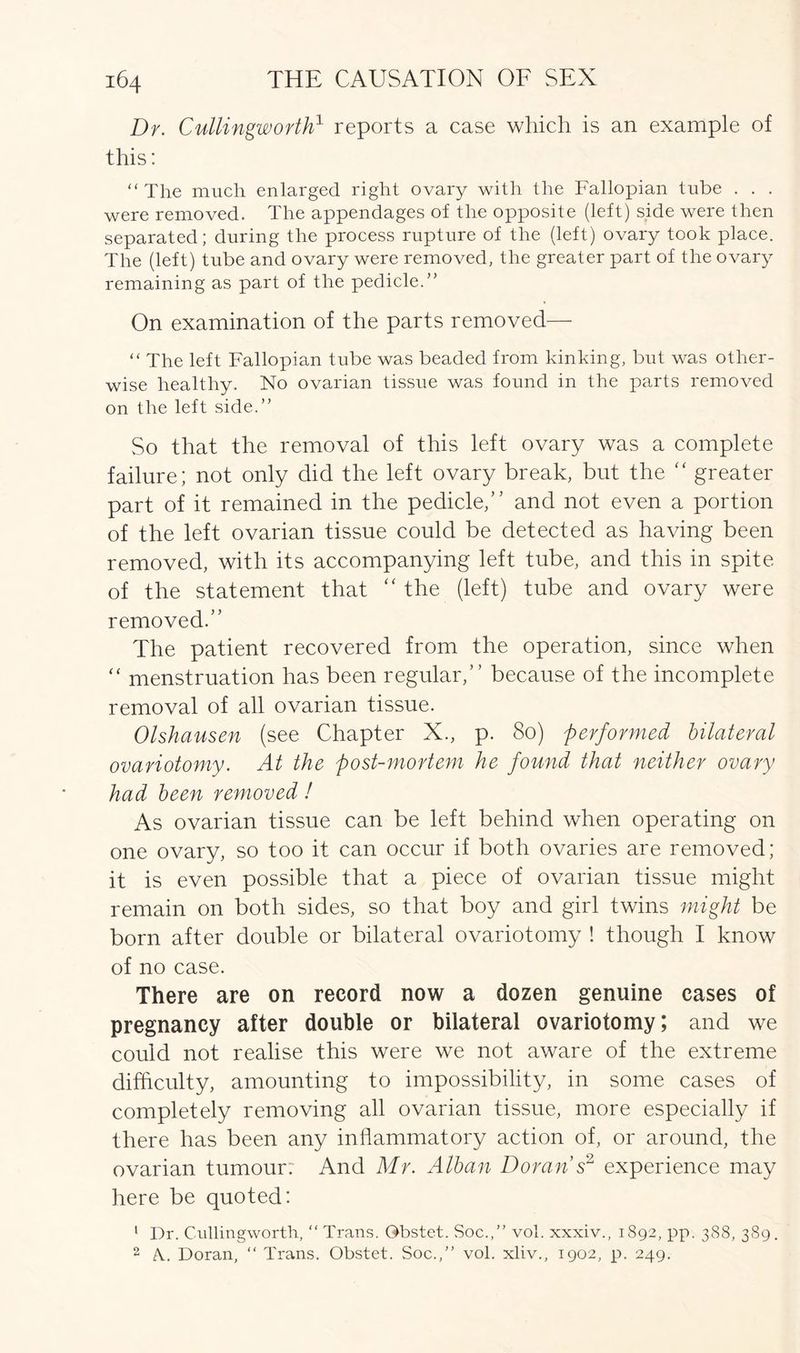 Dr. Cullingworth1 reports a case which is an example of this: “ The much enlarged right ovary with the Fallopian tube . . . were removed. The appendages of the opposite (left) side were then separated; during the process rupture of the (left) ovary took place. The (left) tube and ovary were removed, the greater part of the ovary remaining as part of the pedicle.’’ On examination of the parts removed— “ The left Fallopian tube was beaded from kinking, but was other- wise healthy. No ovarian tissue was found in the parts removed on the left side.” So that the removal of this left ovary was a complete failure; not only did the left ovary break, but the “ greater part of it remained in the pedicle,” and not even a portion of the left ovarian tissue could be detected as having been removed, with its accompanying left tube, and this in spite of the statement that “ the (left) tube and ovary were removed.” The patient recovered from the operation, since when “ menstruation has been regular,” because of the incomplete removal of all ovarian tissue. Olshausen (see Chapter X., p. 80) performed bilateral ovariotomy. At the post-mortem he found that neither ovary had been removed! As ovarian tissue can be left behind when operating on one ovary, so too it can occur if both ovaries are removed; it is even possible that a piece of ovarian tissue might remain on both sides, so that boy and girl twins might be born after double or bilateral ovariotomy ! though I know of no case. There are on record now a dozen genuine cases of pregnancy after double or bilateral ovariotomy; and we could not realise this were we not aware of the extreme difficulty, amounting to impossibility, in some cases of completely removing all ovarian tissue, more especially if there has been any inflammatory action of, or around, the ovarian tumour. And Mr. Alban Doran s2 experience may here be quoted: 1 Dr. Cullingworth, “ Trans. Gbstet. Soc.,” vol. xxxiv., 1892, pp. 388, 389. 2 A.. Doran, “ Trans. Obstet. Soc.,” vol. xliv., 1902, p. 249.