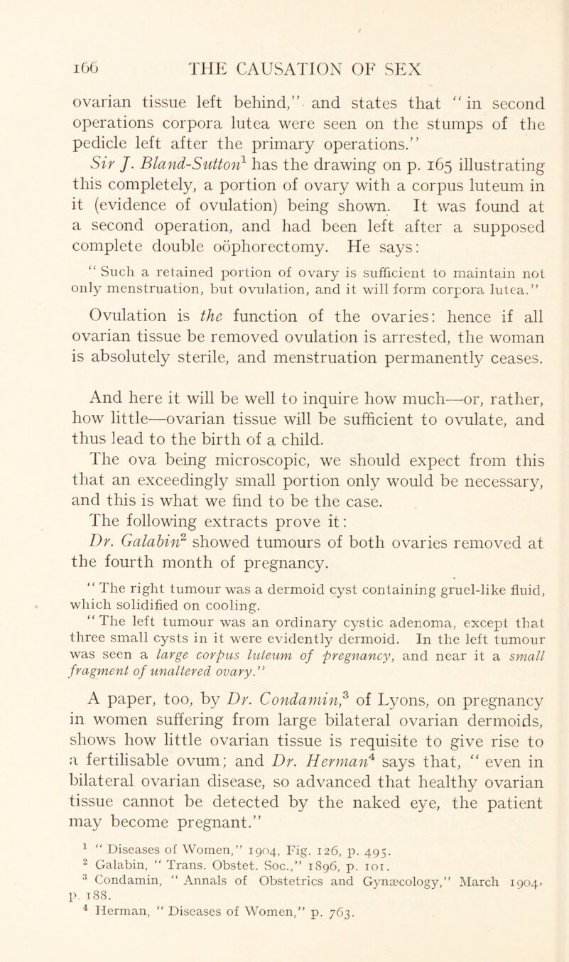 ovarian tissue left behind,” and states that “in second operations corpora lutea were seen on the stumps of the pedicle left after the primary operations.” Sir J. Bland-Sutton1 has the drawing on p. 165 illustrating this completely, a portion of ovary with a corpus luteum in it (evidence of ovulation) being shown. It was found at a second operation, and had been left after a supposed complete double oophorectomy. He says: “ Such a retained portion of ovary is sufficient to maintain not only menstruation, but ovulation, and it will form corpora lutea.” Ovulation is the function of the ovaries: hence if all ovarian tissue be removed ovulation is arrested, the woman is absolutely sterile, and menstruation permanently ceases. And here it will be well to inquire how much—or, rather, how little—ovarian tissue will be sufficient to ovulate, and thus lead to the birth of a child. The ova being microscopic, we should expect from this that an exceedingly small portion only would be necessary, and this is what we find to be the case. The following extracts prove it: Dr. Galahin2 showed tumours of both ovaries removed at the fourth month of pregnancy. “ The right tumour was a dermoid cyst containing gruel-like fluid, which solidified on cooling. “ The left tumour was an ordinary cystic adenoma, except that three small cysts in it were evidently dermoid. In the left tumour was seen a large corpus luteum of pregnancy, and near it a small fragment of unaltered ovary.” A paper, too, by Dr. Condamin,3 of Lyons, on pregnancy in women suffering from large bilateral ovarian dermoids, shows how little ovarian tissue is requisite to give rise to a fertilisable ovum; and Dr. Herman4 says that, “ even in bilateral ovarian disease, so advanced that healthy ovarian tissue cannot be detected by the naked eye, the patient may become pregnant.” 1 “ Diseases of Women/’ 1904, Fig. 126, p. 495. 2 Galabin, Trans. Obstet. Soc.,” 1896, p. 101. 3 Condamin,  Annals of Obstetrics and Gynaecology,” March 1904* p. 188. 4 Herman, “ Diseases of Women, p. 763.