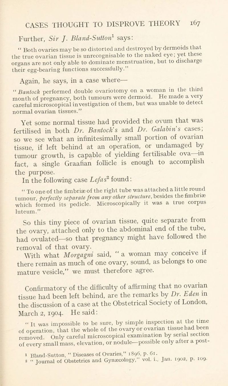 Further, Sir J. Bland-Sutton1 says’. “ Both ovaries may be so distorted and destroyed by dermoids that the true ovarian tissue is unrecognisable to the naked eye; yet these organs are not only able to dominate menstruation, but to discharge their egg-bearing functions successfully.” Again, he says, in a case where— “ Bantock performed double ovariotomy on a woman in the third month of pregnancy, both tumours were dermoid. He made a very careful microscopical investigation of them, but was unable to detect normal ovarian tissues.” Yet some normal tissue had provided the ovum that was fertilised in both Dv. Bantock’s and Dv. Galabin s cases, so we see what an infinitesimally small portion of ovarian tissue, if left behind at an operation, or undamaged by tumour growth, is capable of yielding fertilisable ova in fact, a single Graafian follicle is enough to accomplish the purpose. In the following case Lefas2 found: “ To one of the fimbriae of the right tube was attached a little round tumour, perfectly separate from any other structure, besides the fimbriae which formed its pedicle. Microscopically it was a true corpus luteum.” So this tiny piece of ovarian tissue, cpiite sepaiate from the ovary, attached only to the abdominal end of the tube, had ovulated—so that pregnancy might have followed the removal of that ovary. With what Morgagni said,  a woman may conceive if there remain as much of one ovary, sound, as belongs to one mature vesicle,” we must therefore agree. Confirmatory of the difficulty of affirming that no ovarian tissue had been left behind, are the remarks by Dr. Eden in the discussion of a case at the Obstetrical Society of London, March 2, 1904. He said: “ It was impossible to be sure, by simple inspection at the time of operation, that the whole of the ovary or ovarian tissue had been removed. Only careful microscopical examination by serial section of every small mass, elevation, or nodule—possible only after a post- 1 Bland-Sutton, “ Diseases of Ovaries,” 1896, p. 61. 2 “ Journal of Obstetrics and Gynaecology,” vol. i., Jan. 1902, p. 109.