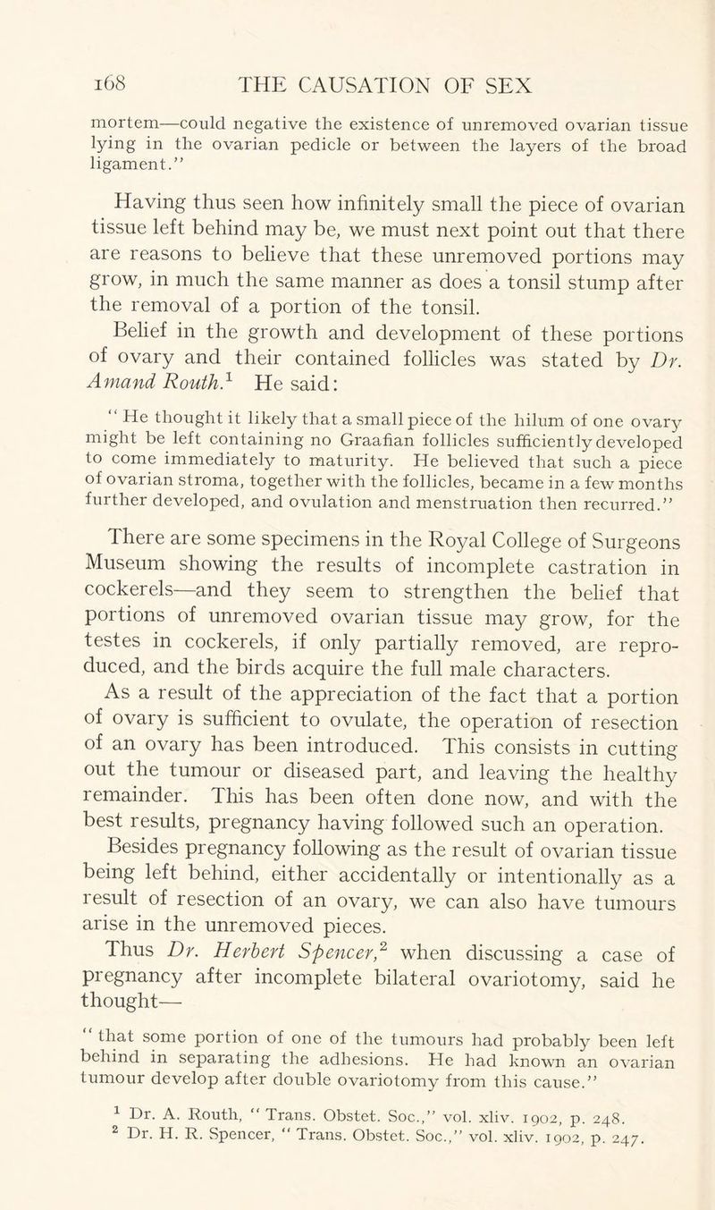mortem—could negative the existence of unremoved ovarian tissue lying in the ovarian pedicle or between the layers of the broad ligament.” Having thus seen how infinitely small the piece of ovarian tissue left behind may be, we must next point out that there are reasons to believe that these unremoved portions may grow, in much the same manner as does a tonsil stump after the removal of a portion of the tonsil. Belief in the growth and development of these portions of ovary and their contained follicles was stated by Dr. Amand Routh.1 He said: “ He thought it likely that a small piece of the hilum of one ovary might be left containing no Graafian follicles sufficiently developed to come immediately to maturity. He believed that such a piece of ovarian stroma, together with the follicles, became in a few months further developed, and ovulation and menstruation then recurred.” There are some specimens in the Royal College of Surgeons Museum showing the results of incomplete castration in cockerels—and they seem to strengthen the belief that portions of unremoved ovarian tissue may grow, for the testes in cockerels, if only partially removed, are repro- duced, and the birds acquire the full male characters. As a result of the appreciation of the fact that a portion of ovary is sufficient to ovulate, the operation of resection of an ovary has been introduced. This consists in cutting- out the tumour or diseased part, and leaving the healthy remainder. This has been often done now, and with the best results, pregnancy having followed such an operation. Besides pregnancy following as the result of ovarian tissue being left behind, either accidentally or intentionally as a result of resection of an ovary, we can also have tumours arise in the unremoved pieces. Thus Dr. Herbert Spencer,2 when discussing a case of pregnancy after incomplete bilateral ovariotomy, said he thought— “ Hat some portion of one of the tumours had probably been left behind in separating the adhesions. He had known an ovarian tumour develop after double ovariotomy from this cause.” 1 Dr. A. Routh, “ Trans. Obstet. Soc.,” vol. xliv. 1902, p. 248. 2 Dr. H. R. Spencer,  Trans. Obstet. Soc.,” vol. xliv. 1902, p. 247.