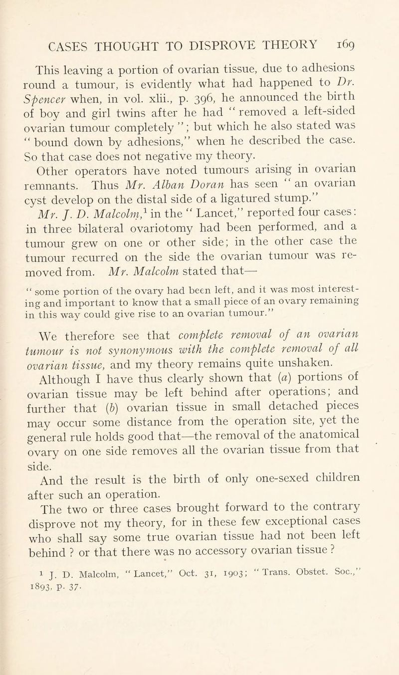 This leaving a portion of ovarian tissue, due to adhesions round a tumour, is evidently what had happened to Dr. Spencer when, in vol. xlii., p. 396, he announced the birth of boy and girl twins after he had “ removed a left-sided ovarian tumour completely ”; but which he also stated was “ bound down by adhesions,” when he described the case. So that case does not negative my theory. Other operators have noted tumours arising in ovarian remnants. Thus Mr. Alban Doran has seen an ovarian cyst develop on the distal side of a ligatured stump.” Mr. J. D. Malcolm,1 in the “ Tancet,” reported four cases: in three bilateral ovariotomy had been performed, and a tumour grew on one or other side; in the other case the tumour recurred on the side the ovarian tumour was re- moved from. Mr. Malcolm stated that— “ some portion of the ovary had been left, and it was most interest- ing and important to know that a small piece of an ovary remaining in this way could give rise to an ovarian tumour.” We therefore see that complete removal of an ovarian tumour is not synonymous with the complete removal of all ovarian tissue, and my theory remains quite unshaken. Although I have thus clearly shown that (a) portions of ovarian tissue may be left behind after operations; and further that (b) ovarian tissue in small detached pieces may occur some distance from the operation site, yet the general rule holds good that—the removal of the anatomical ovary on one side removes all the ovarian tissue from that side. And the result is the birth of only one-sexed children after such an operation. The two or three cases brought forward to the contrary disprove not my theory, for in these few exceptional cases who shall say some true ovarian tissue had not been left behind ? or that there was no accessory ovarian tissue ? 1 J. D. Malcolm, “Lancet,” Oct. 31, 1903: 1893- P- 37- Trans. Obstet. Soc.,”