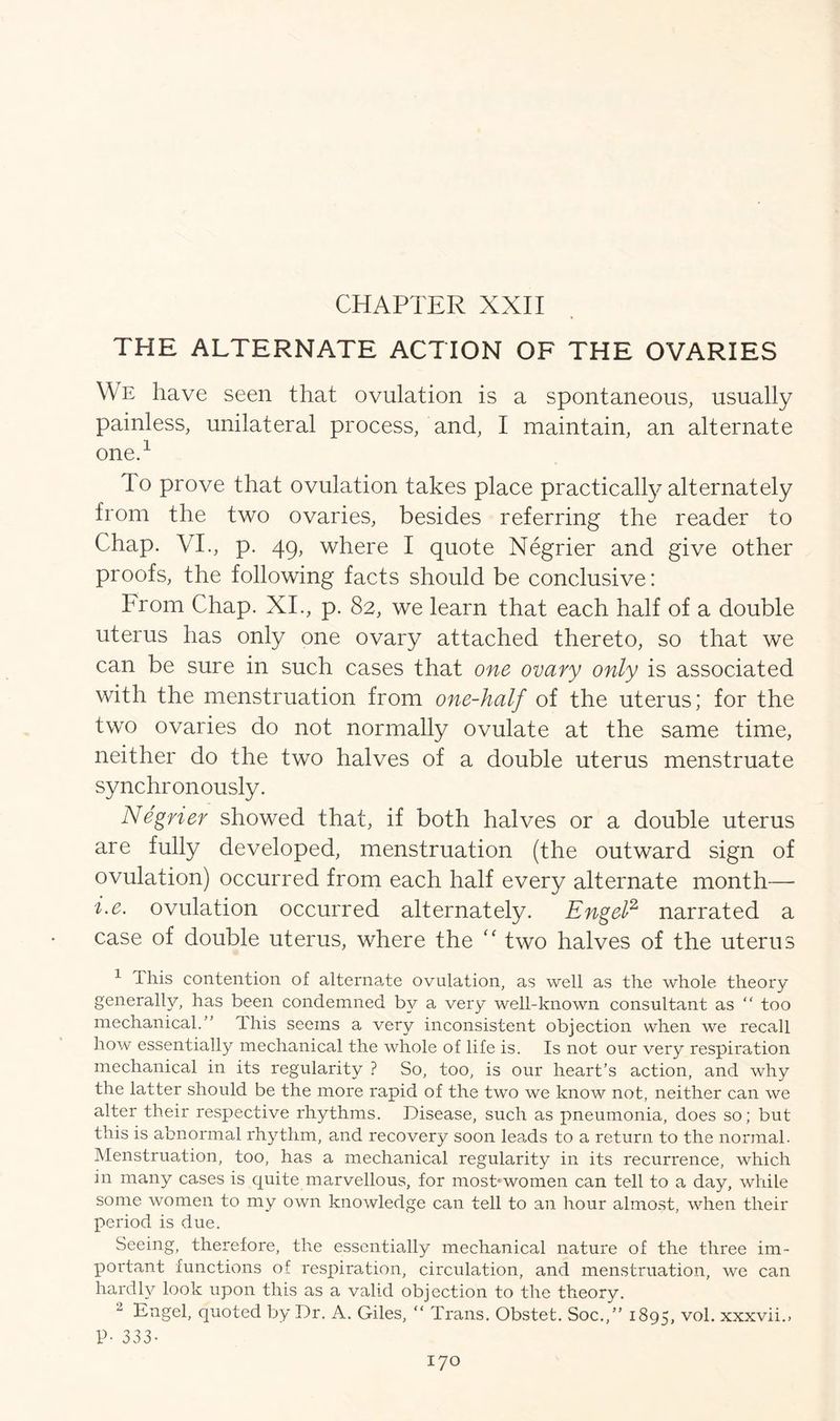 CHAPTER XXII THE ALTERNATE ACTION OF THE OVARIES We have seen that ovulation is a spontaneous, usually painless, unilateral process, and, I maintain, an alternate one.1 To prove that ovulation takes place practically alternately from the two ovaries, besides referring the reader to Chap. VI., p. 49, where I quote Negrier and give other proofs, the following facts should be conclusive: From Chap. XI., p. 82, we learn that each half of a double uterus has only one ovary attached thereto, so that we can be sure in such cases that one ovary only is associated with the menstruation from one-half of the uterus; for the two ovaries do not normally ovulate at the same time, neither do the two halves of a double uterus menstruate synchronously. Negner showed that, if both halves or a double uterus are fully developed, menstruation (the outward sign of ovulation) occurred from each half every alternate month— i.e. ovulation occurred alternately. Engel2 narrated a case of double uterus, where the “ two halves of the uterus 1 I his contention of alternate ovulation, as well as the whole theory generally, has been condemned by a very well-known consultant as  too mechanical.” dhis seems a very inconsistent objection when we recall how essentially mechanical the whole of life is. Is not our very respiration mechanical in its regularity ? So, too, is our heart’s action, and why the latter should be the more rapid of the two we know not, neither can we alter their respective rhythms. Disease, such as pneumonia, does so; but this is abnormal rhythm, and recovery soon leads to a return to the normal. Menstruation, too, has a mechanical regularity in its recurrence, which in many cases is quite marvellous, for most1 women can tell to a day, while some women to my own knowledge can tell to an hour almost, when their period is due. Seeing, therefore, the essentially mechanical nature of the three im- portant functions of respiration, circulation, and menstruation, we can hardly look upon this as a valid objection to the theory. 2 Engel, quoted by Dr. A. Giles, “ Trans. Obstet. Soc.,” 1895, vol. xxxvii., P- 333-