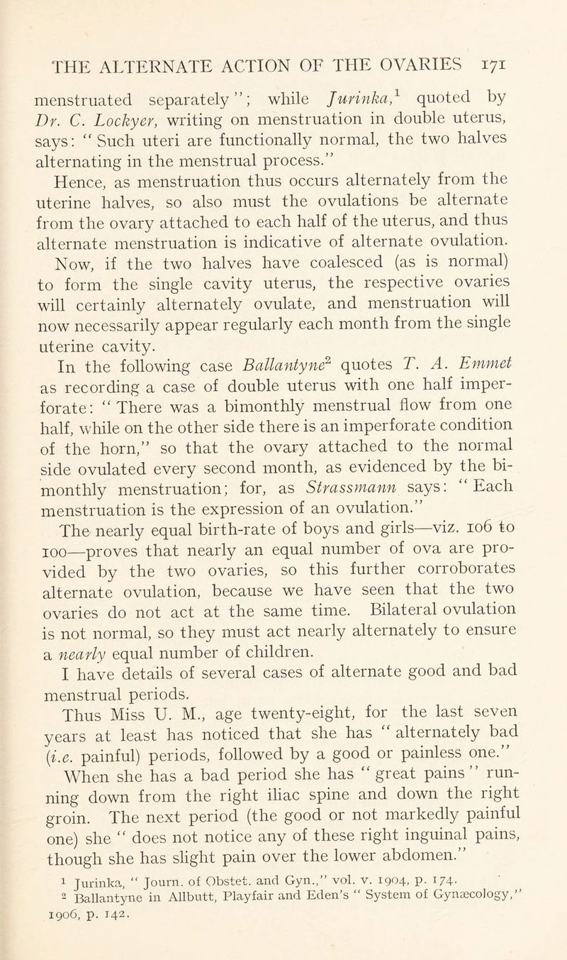 menstruated separately”; while Jurinka,1 quoted by Dr. C. Lockyer, writing on menstruation in double uterus, says: “ Such uteri are functionally normal, the two halves alternating in the menstrual process.” Hence, as menstruation thus occurs alternately from the uterine halves, so also must the ovulations be alternate from the ovary attached to each half of the uterus, and thus alternate menstruation is indicative of alternate ovulation. Now, if the two halves have coalesced (as is normal) to form the single cavity uterus, the respective ovaries will certainly alternately ovulate, and menstruation will now necessarily appear regularly each month from the single uterine cavity. In the following case Ballantyne2 quotes T. A. Emmet as recording a case of double uterus with one half imper- forate: “There was a bimonthly menstrual flow from one half, while on the other side there is an imperforate condition of the horn,” so that the ovary attached to the normal side ovulated every second month, as evidenced by the bi- monthly menstruation; for, as Strassmann says: “Each menstruation is the expression of an ovulation. The nearly equal birth-rate of boys and girls—viz. 106 to 100—proves that nearly an equal number of ova are pro- vided by the two ovaries, so this further corroborates alternate ovulation, because we have seen that the two ovaries do not act at the same time. Bilateral ovulation is not normal, so they must act nearly alternately to ensure a nearly equal number of children. I have details of several cases of alternate good and bad menstrual periods. Thus Miss U. M., age twenty-eight, for the last seven years at least has noticed that she has “ alternately bad (i.e. painful) periods, followed by a good or painless one.” When she has a bad period she has “ great pains ” run- ning down from the right iliac spine and down the right groin. The next period (the good or not markedly painful one) she “ does not notice any of these right inguinal pains, though she has slight pain over the lower abdomen.” 1 Jurinka, “ Journ. of Obstet. and Gym,” vol. v. 1904, p. 174. 2 Ballantyne in Allbutt, Playfair and Eden’s “ System of Gynaecology,” 1906, p. 142.