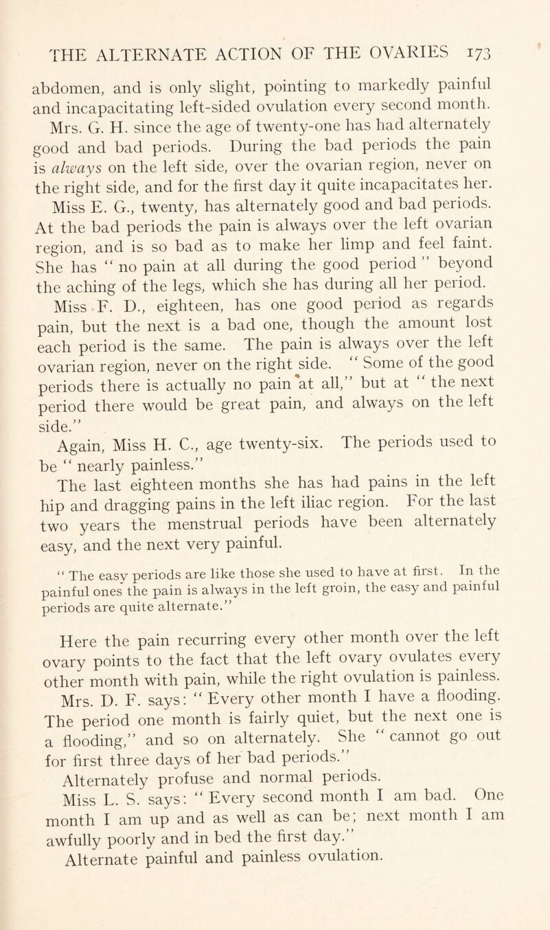 abdomen, and is only slight, pointing to markedly painful and incapacitating left-sided ovulation every second month. Mrs. G. H. since the age of twenty-one has had alternately good and bad periods. During the bad periods the pain is always on the left side, over the ovarian region, never on the right side, and for the first day it quite incapacitates her. Miss E. G., twenty, has alternately good and bad periods. At the bad periods the pain is always over the left ovarian region, and is so bad as to make her limp and feel faint. She has “ no pain at all during the good period ” beyond the aching of the legs, which she has during all her period. Miss F. D., eighteen, has one good period as regards pain, but the next is a bad one, though the amount lost each period is the same. The pain is always over the left ovarian region, never on the right side. “ Some of the good periods there is actually no pain at all,” but at “ the next period there would be great pain, and always on the left side.” Again, Miss H. C., age twenty-six. The periods used to be “ nearly painless.” The last eighteen months she has had pains in the left hip and dragging pains in the left iliac region. For the last two years the menstrual periods have been alternately easy, and the next very painful. <( The easy periods are like those she used to have at first. In the painful ones the pain is always in the left groin, the easy and painful periods are quite alternate.” Here the pain recurring every other month over the left ovary points to the fact that the left ovary ovulates every other month with pain, while the right ovulation is painless. Mrs. D. F. says: “ Every other month I have a flooding. The period one month is fairly quiet, but the next one is a flooding,” and so on alternately. She “ cannot go out for hrst three days of her bad periods.” Alternately profuse and normal periods. Miss L. S. says: “ Every second month I am bad. One month I am up and as well as can be; next month I am awfully poorly and in bed the first day. Alternate painful and painless ovulation.