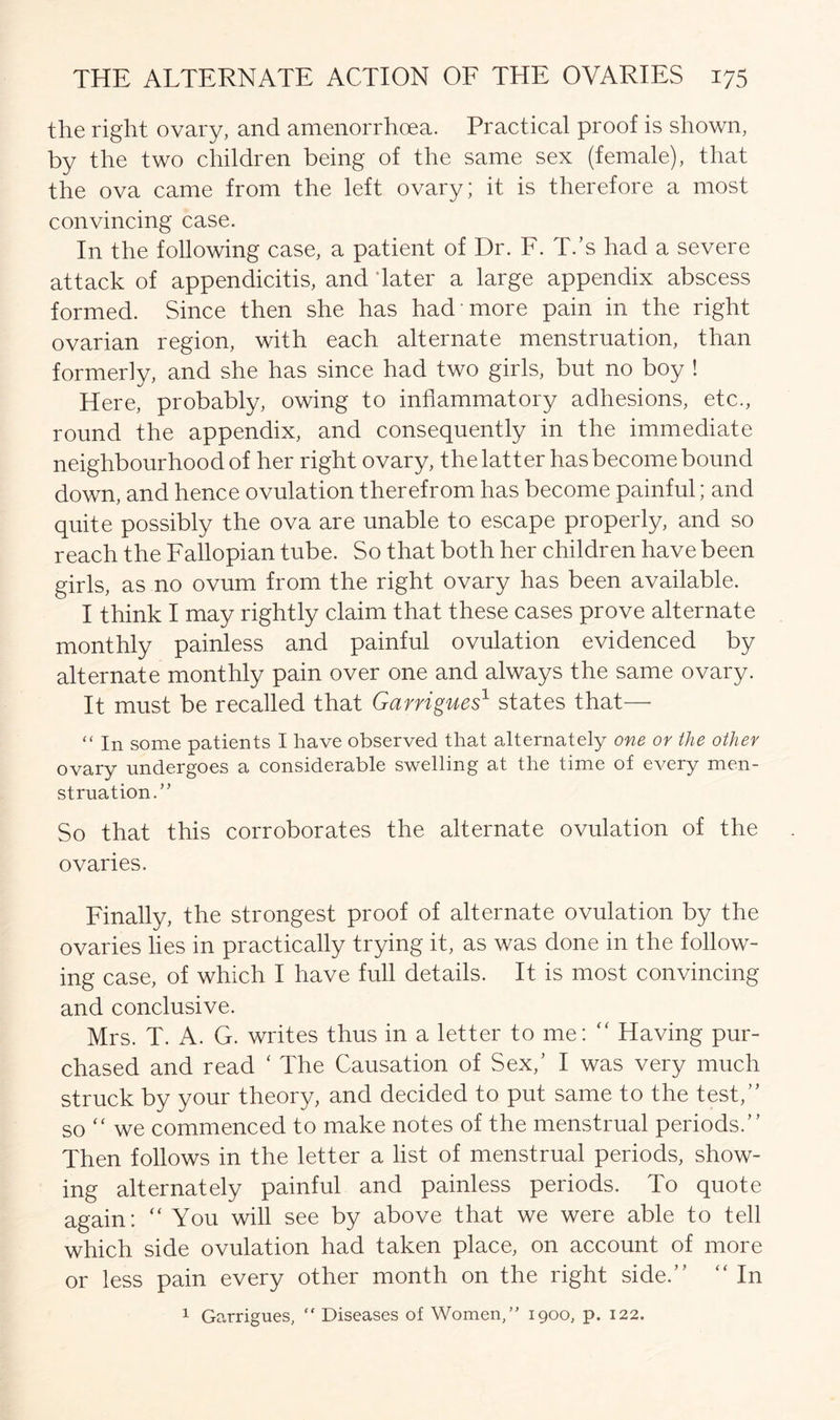 the right ovary, and amenorrhoea. Practical proof is shown, by the two children being of the same sex (female), that the ova came from the left ovary; it is therefore a most convincing case. In the following case, a patient of Dr. F. T.’s had a severe attack of appendicitis, and 'later a large appendix abscess formed. Since then she has had more pain in the right ovarian region, with each alternate menstruation, than formerly, and she has since had two girls, but no boy ! Here, probably, owing to inflammatory adhesions, etc., round the appendix, and consequently in the immediate neighbourhood of her right ovary, the latter has become bound down, and hence ovulation therefrom has become painful; and quite possibly the ova are unable to escape properly, and so reach the Fallopian tube. So that both her children have been girls, as no ovum from the right ovary has been available. I think I may rightly claim that these cases prove alternate monthly painless and painful ovulation evidenced by alternate monthly pain over one and always the same ovary. It must be recalled that Garrigues1 states that— “ in some patients I have observed that alternately one or the other ovary undergoes a considerable swelling at the time of every men- struation.” So that this corroborates the alternate ovulation of the ovaries. Finally, the strongest proof of alternate ovulation by the ovaries lies in practically trying it, as was done in the follow- ing case, of which I have full details. It is most convincing and conclusive. Mrs. T. A. G. writes thus in a letter to me: “ Having pur- chased and read ‘ The Causation of Sex,’ I was very much struck by your theory, and decided to put same to the test/’ so “ we commenced to make notes of the menstrual periods.” Then follows in the letter a list of menstrual periods, show- ing alternately painful and painless periods. To quote again: “ You will see by above that we were able to tell which side ovulation had taken place, on account of more or less pain every other month on the right side.” “ In 1 Garrigues, “ Diseases of Women/' 1900, p. 122.
