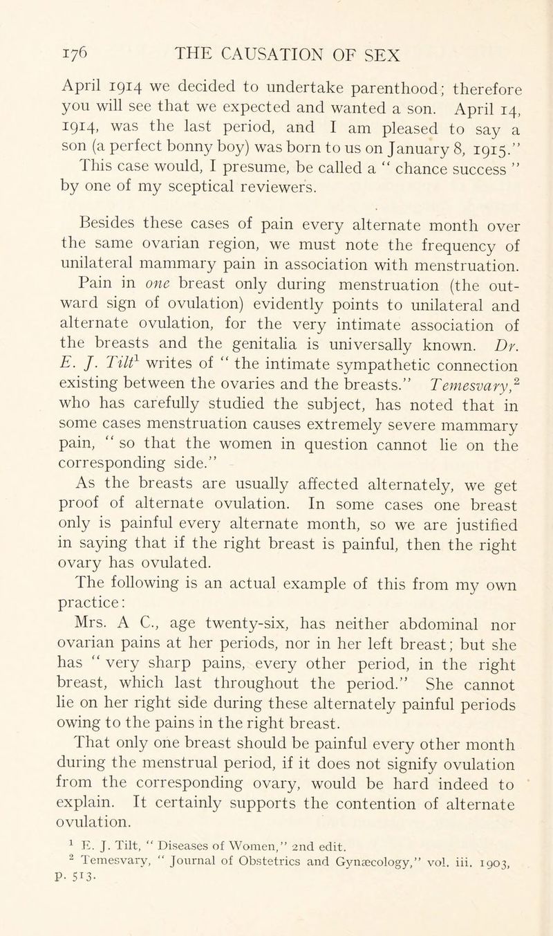 April 1914 we decided to undertake parenthood; therefore you will see that we expected and wanted a son. April 14, 1914> was fhe last period, and I am pleased to say a son (a perfect bonny boy) was born to us on January 8, 1915.” this case would, I presume, be called a “ chance success  by one of my sceptical reviewers. Besides these cases of pain every alternate month over the same ovarian region, we must note the frequency of unilateral mammary pain in association with menstruation. Pain in one breast only during menstruation (the out- ward sign of ovulation) evidently points to unilateral and alternate ovulation, for the very intimate association of the breasts and the genitalia is universally known. Dr. E. J. Tilt1 writes of “ the intimate sympathetic connection existing between the ovaries and the breasts. Temesvary,2 who has carefully studied the subject, has noted that in some cases menstruation causes extremely severe mammary pain, “ so that the women in question cannot lie on the corresponding side. As the breasts are usually affected alternately, we get proof of alternate ovulation. In some cases one breast only is painful every alternate month, so we are justified in saying that if the right breast is painful, then the right ovary has ovulated. The following is an actual example of this from my own practice: Mrs. A C., age twenty-six, has neither abdominal nor ovarian pains at her periods, nor in her left breast; but she has “ very sharp pains, every other period, in the right breast, which last throughout the period. She cannot lie on her right side during these alternately painful periods owing to the pains in the right breast. That only one breast should be painful every other month during the menstrual period, if it does not signify ovulation from the corresponding ovary, would be hard indeed to explain. It certainly supports the contention of alternate ovulation. 1 E. J. Tilt, “ Diseases of Women,” 2nd edit. 2 Temesvary, “ Journal of Obstetrics and Gynaecology,” vol. iii. 1903, p. 513-