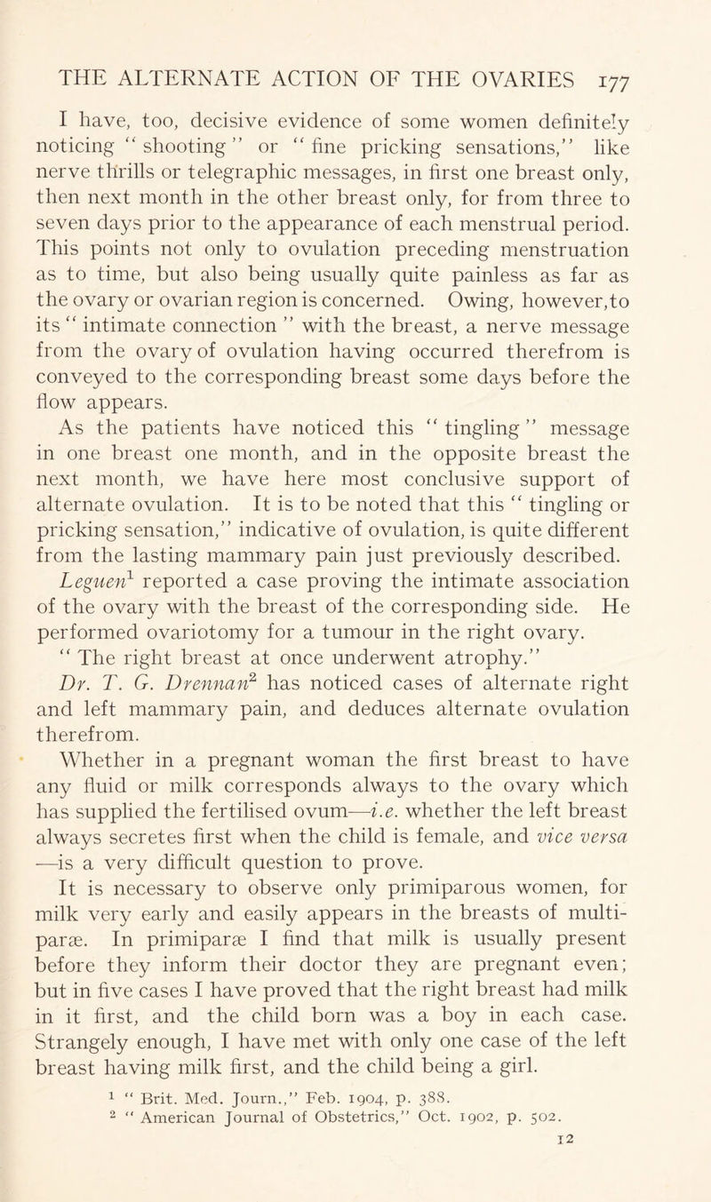 I have, too, decisive evidence of some women definitely noticing “ shooting ” or “fine pricking sensations,” like nerve thrills or telegraphic messages, in first one breast only, then next month in the other breast only, for from three to seven days prior to the appearance of each menstrual period. This points not only to ovulation preceding menstruation as to time, but also being usually quite painless as far as the ovary or ovarian region is concerned. Owing, however,to its “ intimate connection ” with the breast, a nerve message from the ovary of ovulation having occurred therefrom is conveyed to the corresponding breast some days before the flow appears. As the patients have noticed this “ tingling ” message in one breast one month, and in the opposite breast the next month, we have here most conclusive support of alternate ovulation. It is to be noted that this “ tingling or pricking sensation,” indicative of ovulation, is quite different from the lasting mammary pain just previously described. Leguen1 reported a case proving the intimate association of the ovary with the breast of the corresponding side. He performed ovariotomy for a tumour in the right ovary. “ The right breast at once underwent atrophy.” Dr. T. G. D rennan2 has noticed cases of alternate right and left mammary pain, and deduces alternate ovulation therefrom. Whether in a pregnant woman the first breast to have any fluid or milk corresponds always to the ovary which has supplied the fertilised ovum—-i.e. whether the left breast always secretes first when the child is female, and vice versa —is a very difficult question to prove. It is necessary to observe only primiparous women, for milk very early and easily appears in the breasts of multi- parse. In primiparae I find that milk is usually present before they inform their doctor they are pregnant even; but in five cases I have proved that the right breast had milk in it first, and the child born was a boy in each case. Strangely enough, I have met with only one case of the left breast having milk first, and the child being a girl. 1 “ Brit. Med. Journ.,” Feb. 1904, p. 388. 2 “ American Journal of Obstetrics,” Oct. 1902, p. 502.
