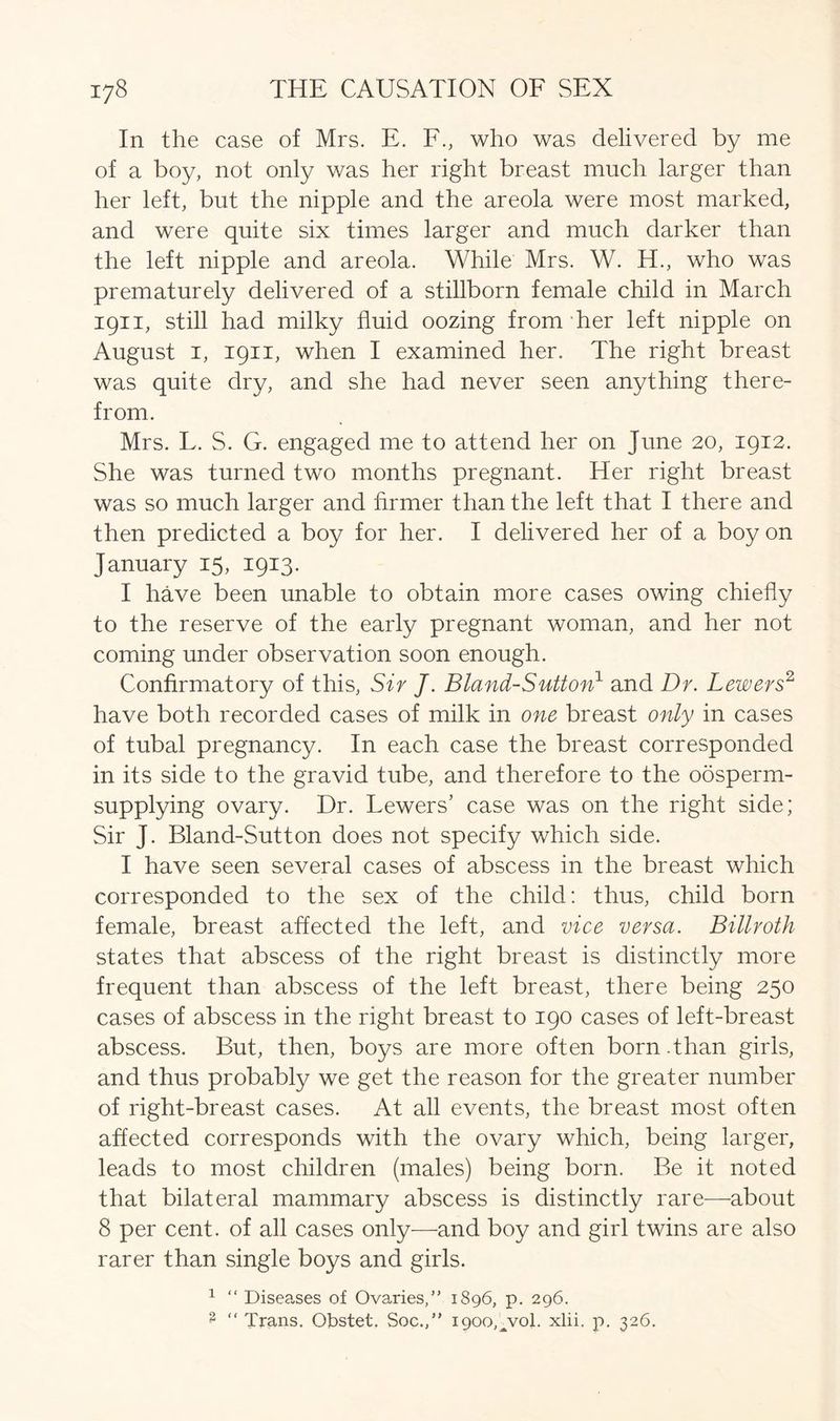 In the case of Mrs. E. F., who was delivered by me of a boy, not only was her right breast much larger than her left, but the nipple and the areola were most marked, and were quite six times larger and much darker than the left nipple and areola. While Mrs. W. H., who was prematurely delivered of a stillborn female child in March 1911, still had milky fluid oozing from-her left nipple on August 1, 1911, when I examined her. The right breast was quite dry, and she had never seen anything there- from. Mrs. L. S. G. engaged me to attend her on June 20, 1912. She was turned two months pregnant. Her right breast was so much larger and firmer than the left that I there and then predicted a boy for her. I delivered her of a boy on January 15, 1913. I have been unable to obtain more cases owing chiefly to the reserve of the early pregnant woman, and her not coming under observation soon enough. Confirmatory of this, Sir J. Bland-Sutton1 and Dr. Lewers2 have both recorded cases of milk in one breast only in cases of tubal pregnancy. In each case the breast corresponded in its side to the gravid tube, and therefore to the oosperm- supplying ovary. Dr. Lewers’ case was on the right side; Sir J. Bland-Sutton does not specify which side. I have seen several cases of abscess in the breast which corresponded to the sex of the child: thus, child born female, breast affected the left, and vice versa. Billroth states that abscess of the right breast is distinctly more frequent than abscess of the left breast, there being 250 cases of abscess in the right breast to 190 cases of left-breast abscess. But, then, boys are more often born.than girls, and thus probably we get the reason for the greater number of right-breast cases. At all events, the breast most often affected corresponds with the ovary which, being larger, leads to most children (males) being born. Be it noted that bilateral mammary abscess is distinctly rare—about 8 per cent, of all cases only—and boy and girl twins are also rarer than single boys and girls. 1 “ Diseases of Ovaries/’ 1896, p. 296. 3 “ Trans. Obstet. Soc.,” 1900,^01. xlii. p. 326.