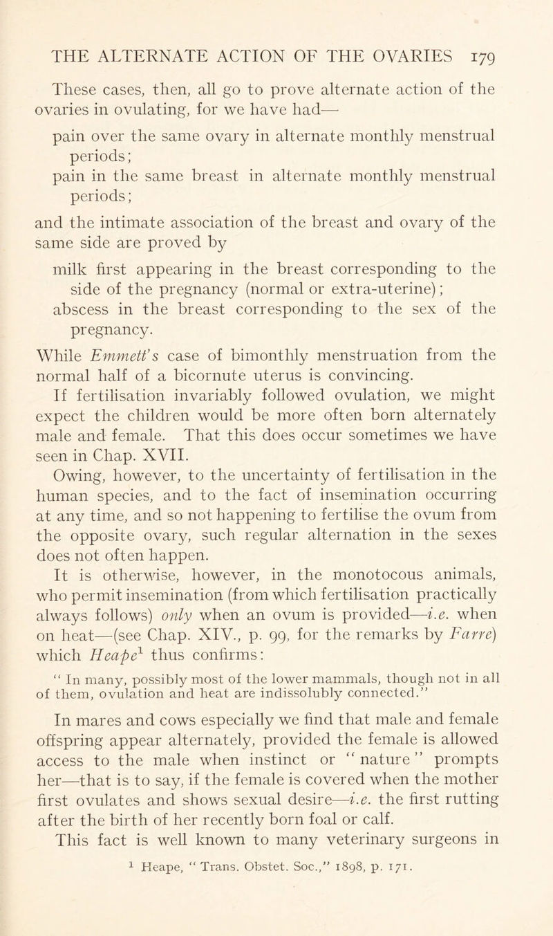 These cases, then, all go to prove alternate action of the ovaries in ovulating, for we have had—- pain over the same ovary in alternate monthly menstrual periods; pain in the same breast in alternate monthly menstrual periods; and the intimate association of the breast and ovary of the same side are proved by milk first appearing in the breast corresponding to the side of the pregnancy (normal or extra-uterine); abscess in the breast corresponding to the sex of the pregnancy. While Emmett’s case of bimonthly menstruation from the normal half of a bicornute uterus is convincing. If fertilisation invariably followed ovulation, we might expect the children would be more often born alternately male and female. That this does occur sometimes we have seen in Chap. XVII. Owing, however, to the uncertainty of fertilisation in the human species, and to the fact of insemination occurring at any time, and so not happening to fertilise the ovum from the opposite ovary, such regular alternation in the sexes does not often happen. It is otherwise, however, in the monotocous animals, who permit insemination (from which fertilisation practically always follows) only when an ovum is provided—i.e. when on heat—(see Chap. XIV., p. 99, for the remarks by Fane) which Heafie1 thus confirms: “ In many, possibly most of the lower mammals, though not in all of them, ovulation and heat are indissolubly connected.” In mares and cows especially we find that male and female offspring appear alternately, provided the female is allowed access to the male when instinct or “ nature ” prompts her—that is to say, if the female is covered when the mother first ovulates and shows sexual desire—-i.e. the first rutting after the birth of her recently born foal or calf. This fact is well known to many veterinary surgeons in 1 Reape, “ Trans. Obstet. Soc.,” 1898, p. 171.