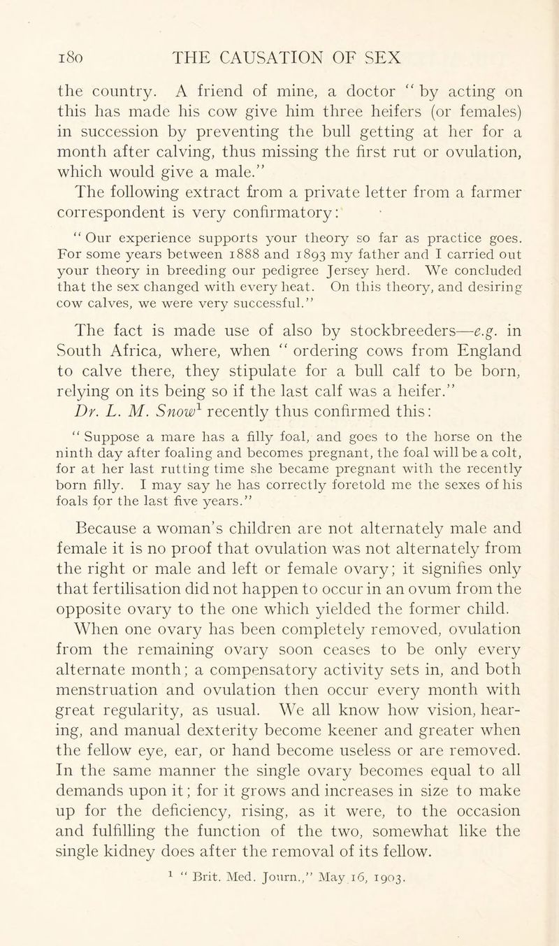 the country. A friend of mine, a doctor “ by acting on this has made his cow give him three heifers (or females) in succession by preventing the bull getting at her for a month after calving, thus missing the first rut or ovulation, which would give a male.” The following extract from a private letter from a farmer correspondent is very confirmatory: “ Our experience supports your theory so far as practice goes. For some years between 1888 and 1893 mY father and I carried out your theory in breeding our pedigree Jersey herd. We concluded that the sex changed with every heat. On this theory, and desiring cow calves, we were very successful.” The fact is made use of also by stockbreeders—e.g. in South Africa, where, when “ ordering cows from England to calve there, they stipulate for a bull calf to be born, relying on its being so if the last calf was a heifer.” Dr. L. M. Snow1 recently thus confirmed this: “ Suppose a mare has a filly foal, and goes to the horse on the ninth day after foaling and becomes pregnant, the foal will be a colt, for at her last rutting time she became pregnant with the recently born filly. I may say he has correctly foretold me the sexes of his foals for the last five years.” Because a woman’s children are not alternately male and female it is no proof that ovulation was not alternately from the right or male and left or female ovary; it signifies only that fertilisation did not happen to occur in an ovum from the opposite ovary to the one which yielded the former child. When one ovary has been completely removed, ovulation from the remaining ovary soon ceases to be only every alternate month; a compensatory activity sets in, and both menstruation and ovulation then occur every month with great regularity, as usual. We all know how vision, hear- ing, and manual dexterity become keener and greater when the fellow eye, ear, or hand become useless or are removed. In the same manner the single ovary becomes equal to all demands upon it; for it grows and increases in size to make up for the deficiency, rising, as it were, to the occasion and fulfilling the function of the two, somewhat like the single kidney does after the removal of its fellow. 1 “ Brit. Med. Journ.,” May 16, 1903.
