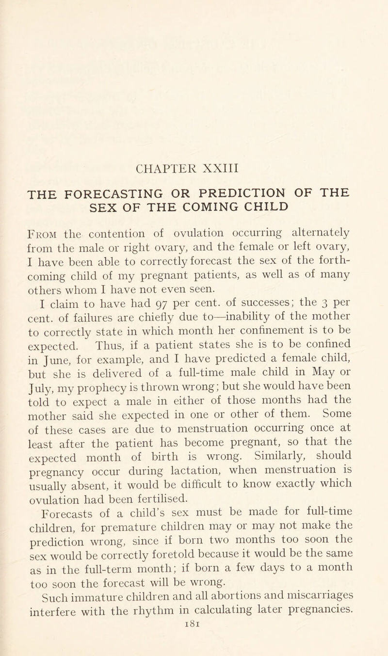 CHAPTER XXIII THE FORECASTING OR PREDICTION OF THE SEX OF THE COMING CHILD From the contention of ovulation occurring alternately from the male or right ovary, and the female or left ovary, I have been able to correctly forecast the sex of the forth- coming child of my pregnant patients, as well as of many others whom I have not even seen. I claim to have had 97 per cent, of successes; the 3 per cent, of failures are chiefly due to—inability of the mother to correctly state in which month her confinement is to be expected. Thus, if a patient states she is to be confined in June, for example, and I have predicted a female child, but she is delivered of a full-time male child in May or July, my prophecy is thrown wrong; but she would have been told to expect a male in either of those months had the mother said she expected in one or other of them. Some of these cases are due to menstruation occurring once at least after the patient has become pregnant, so that the expected month of birth is wrong. Similarly, should pregnancy occur during lactation, when menstruation is usually absent, it would be difficult to know exactly which ovulation had been fertilised. Forecasts of a child’s sex must be made for full-time children, for premature children may or may not make the prediction wrong, since if born two months too soon the sex would be correctly foretold because it would be the same as in the full-term month; if born a few days to a month too soon the forecast will be wrong. Such immature children and all abortions and miscarriages interfere with the rhythm in calculating later pregnancies.