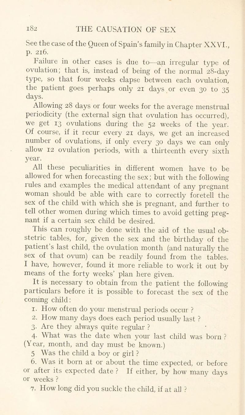 See the case of the Queen of Spain’s family in Chapter XXVI., p. 2l6. Failure in other cases is due to—an irregular type of ovulation; that is, instead of being of the normal 28-day type, so that four weeks elapse between each ovulation, the patient goes perhaps only 21 days or even 30 to 35 days. Allowing 28 days or four weeks for the average menstrual periodicity (the external sign that ovulation has occurred), we get 13 ovulations during the 52 weeks of the year. Of course, if it recur every 21 days, we get an increased number of ovulations, if only every 30 days we can only allow 12 ovulation periods, with a thirteenth every sixth year. All these peculiarities in different women have to be allowed for when forecasting the sex; but with the following rules and examples the medical attendant of any pregnant woman should be able with care to correctly foretell the sex of the child with which she is pregnant, and further to tell other women during which times to avoid getting preg- nant if a certain sex child be desired. This can roughly be done with the aid of the usual ob- stetric tables, for, given the sex and the birthday of the patient’s last child, the ovulation month (and naturally the sex of that ovum) can be readily found from the tables. I have, however, found it more reliable to work it out by means of the forty weeks’ plan here given. It is necessary to obtain from the patient the following particulars before it is possible to forecast the sex of the coming child: 1. How often do your menstrual periods occur ? 2. How many days does each period usually last ? 3. Are they always quite regular ? 4. What was the date when your last child was born ? (Year, month, and day must be known.) 5 Was the child a boy or girl ? 6. Was it born at or about the time expected, or before or after its expected date ? If either, by how many days or weeks ? 7. How long did you suckle the child, if at all ?