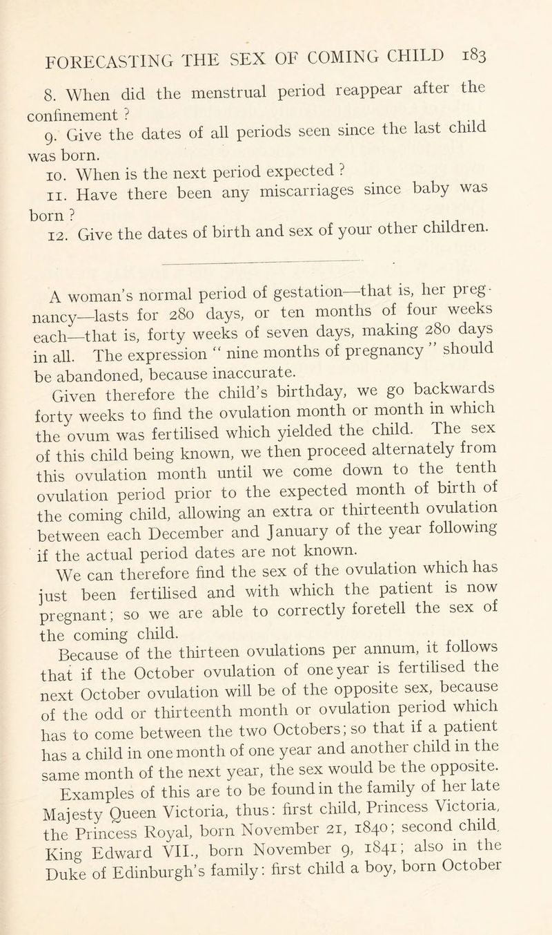 8. When did the menstrual period reappear aftei the confinement ? 9. Give the dates of all periods seen since the last child was born. 10. When is the next period expected ? 11. Have there been any miscarriages since baby was born? 12. Give the dates of birth and sex of your other children. A woman’s normal period of gestation that is, hei preg- nancy-lasts for 280 days, or ten months of four weeks eacF—that is, forty weeks of seven days, making 280 days in all. The expression “ nine months of pregnancy ’’ should be abandoned, because inaccurate. Given therefore the child’s birthday, we go backwards forty weeks to find the ovulation month or month in which the ovum was fertilised which yielded the child. The sex of this child being known, we then proceed alternately from this ovulation month until we come down to the tenth ovulation period prior to the expected month of birth of the coming child, allowing an extra or thirteenth ovulation between each December and January of the year following if the actual period dates are not known. We can therefore find the sex of the ovulation which has just been fertilised and with which the patient is now pregnant; so we are able to correctly foretell the sex of the coming child. Because of the thirteen ovulations per annum, it follows that if the October ovulation of one year is fertilised the next October ovulation will be of the opposite sex, because of the odd or thirteenth month or ovulation period which has to come between the two Octobers; so that if a patient has a child in one month of one year and another child in the same month of the next year, the sex would be the opposite. Examples of this are to be found in the family of her late Majesty Queen Victoria, thus: first child, Princess Victoiia, the Princess Royal, born November 21, 1840; second child. Kino- Edward VIE, born November 9, 1841; also in the Duke of Edinburgh’s family: first child a boy, born October