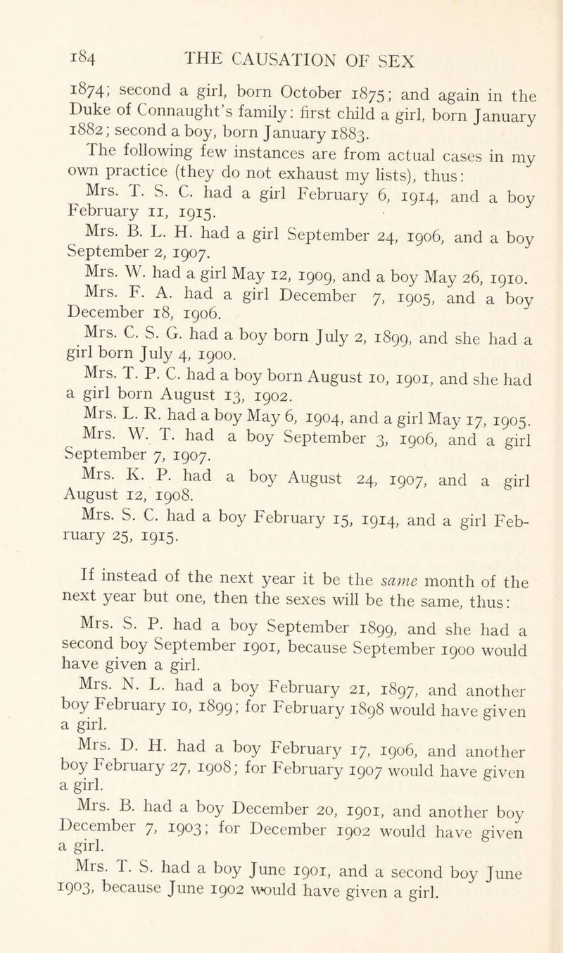 1874, second a girl, born October 1875; and again in the Duke of Connaught’s family: first child a girl, born January 1882; second a boy, born January 1883. The following few instances are from actual cases in my own practice (they do not exhaust my lists), thus: Mrs. T. S. C. had a girl February 6, 1914, and a boy February 11, 1915. Mrs. B. F. H. had a girl September 24, 1906, and a boy September 2, 1907. Mrs. W. had a girl May 12, 1909, and a boy May 26, 1910. Mrs. F. A. had a girl December 7, 1905, and a boy December 18, 1906. Mrs. C. S. G. had a boy born July 2, 1899, aad she had a girl born July 4, 1900. Mrs. T. P. C. had a boy born August 10, 1901, and she had a girl born August 13, 1902. Mrs. F. R. had a boy May 6, 1904, and a girl May 17, 1905. Mis. W. T. had a boy September 3; 1906, and a girl September 7, 1907. Mrs. K. P. had a boy August 24, 1907, and a girl August 12, 1908. Mrs. S. C. had a boy February 15, 1914, and a girl Feb- ruary 25, 1915. If instead of the next year it be the same month of the next year but one, then the sexes will be the same, thus: Mrs. S. P. had a boy September 1899, and she had a second boy September 1901, because September 1900 would have given a girl. Mis. N. F. had a boy February 21, 1897, and another boy Febiuary 10, 1899; f°r February 1898 would have given a girl. Mis. D. H. had a boy February 17, 1906, and another boy February 27, 1908; for February 1907 would have given a girl. Mrs. B. had a boy December 20, 1901, and another boy Decembei 7> a9^3> for December 1902 would have given a girl. Mrs. T. S. had a boy June 1901, and a second boy June 1903, because June 1902 would have given a girl.