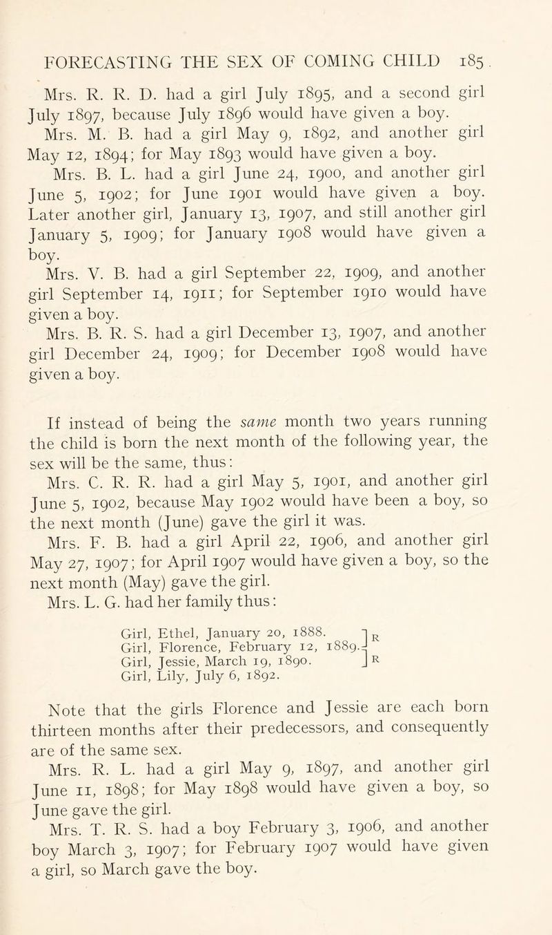 Mrs. R. R. D. had a girl July 1895, and a second girl July 1897, because July 1896 would have given a boy. Mrs. M. B. had a girl May 9, 1892, and another girl May 12, 1894; for May 1893 would have given a boy. Mrs. B. L. had a girl June 24, 1900, and another girl June 5, 1902; for June 1901 would have given a boy. Later another girl, January 13, 1907, and still another girl January 5, 1909; for January 1908 would have given a boy. Mrs. V. B. had a girl September 22, 1909, and another girl September 14, 1911; for September 1910 would have given a boy. Mrs. B. R. S. had a girl December 13, 1907, and another girl December 24, 1909; for December 1908 would have given a boy. If instead of being the same month two years running the child is born the next month of the following year, the sex will be the same, thus: Mrs. C. R. R. had a girl May 5, 1901, and another girl June 5, 1902, because May 1902 would have been a boy, so the next month (June) gave the girl it was. Mrs. F. B. had a girl April 22, 1906, and another girl May 27, 1907; for April 1907 would have given a boy, so the next month (May) gave the girl. Mrs. L. G. had her family thus: Girl, Ethel, January 20, 1888. Girl, Florence, February 12, 1889.= Girl, Jessie, March 19, 1890. Girl, Lily, July 6, 1892. R R Note that the girls Florence and Jessie are each born thirteen months after their predecessors, and consequently are of the same sex. Mrs. R. L. had a girl May 9, 1897, and another girl June 11, 1898; for May 1898 would have given a boy, so June gave the girl. Mrs. T. R. S. had a boy February 3, 1906, and another boy March 3, 1907; for February 1907 would have given a girl, so March gave the boy.
