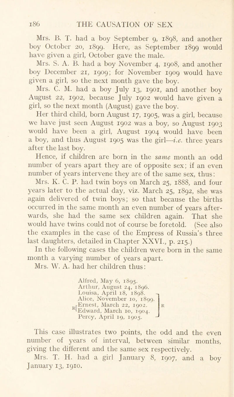 Mrs. B. T. had a boy September 9, 1898, and another boy October 20, 1899. Here, as September 1899 would have given a girl, October gave the male. Mrs. S. A. B. had a boy November 4, 1908, and another boy December 21, 1909; for November 1909 would have given a girl, so the next month gave the boy. Mrs. C. M. had a boy July 13, 1901, and another boy August 22, 1902, because July 1902 would have given a girl, so the next month (August) gave the boy. Her third child, born August 17, 1905, was a girl, because we have just seen August 1902 was a boy, so August 1903 would have been a girl, August 1904 would have been a boy, and thus August 1905 was the girl—i.e. three years after the last boy. Hence, if children are born in the same month an odd number of years apart they are of opposite sex; if an even number of years intervene they are of the same sex, thus: Mrs. K. C. P. had twin boys on March 25, 1888, and four years later to the actual day, viz. March 25, 1892, she was again delivered of twin boys; so that because the births occurred in the same month an even number of years after- wards, she had the same sex children again. That she would have twins could not of course be foretold. (See also the examples in the case of the Empress of Russia’s three last daughters, detailed in Chapter XXVI., p. 215.) In the following cases the children were born in the same month a varying number of years apart. Mrs. W. A. had her children thus: U Alfred, May 6, 1895. Arthur, August 24, 1896. Louisa, April 18, 1898. Alice, November 10, 1899 Ernest, March 22, 1902. Edward, March 10, 1904. Percy, April 19, 1905. J R This case illustrates two points, the odd and the even number of years of interval, between similar months, giving the different and the same sex respectively. Mrs. T. Id. had a girl January 8, 1907, and a boy January 13, 1910.