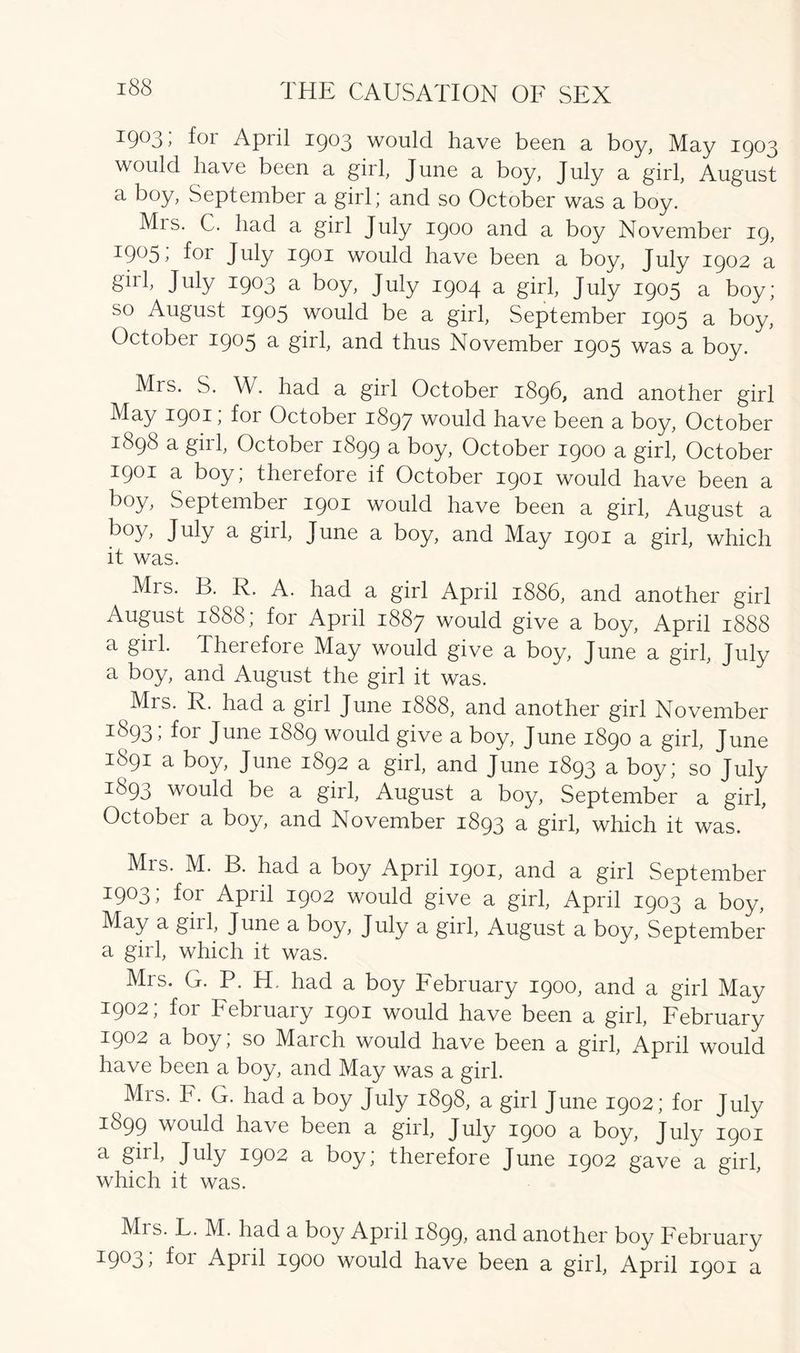 1903; for April 1903 would have been a boy, May 1903 would have been a girl, June a boy, July a girl, August a boy, September a girl; and so October was a boy. Mis. C. had a girl July 1900 and a boy November 19, 19^5 y for July 1901 would have been a boy, July 1902 a girl, July 1903 a boy, July 1904 a girl, July 1905 a boy; so August 1905 would be a girl, September 1905 a boy, October 1905 a girl, and thus November 1905 was a boy. Mis. S. W. had a girl October 1896, and another girl May 1901; for October 1897 would have been a boy, October 1898 a girl, October 1899 a boy, October 1900 a girl, October 1901 a boy; therefore if October 1901 would have been a boy, September 1901 would have been a girl, August a b°y> Juty a girl, June a boy, and May 1901 a girl, which it was. Mrs. B. R. A. had a girl April 1886, and another girl August 1888, foi April 1887 would give a boy, April 1888 a gill. Therefore May would give a boy, June a girl, July a boy, and August the girl it was. Mrs. R. had a girl June 1888, and another girl November 3:893; for June 1889 would give a boy, June 1890 a girl, June 1891 a boy, June 1892 a girl, and June 1893 a boy; so July 3:893 would be a girl, August a boy, September a girl, October a boy, and November 1893 a girl, which it was. Mrs. M. B. had a boy April 1901, and a girl September 3:903, for April 1902 would give a girl, April 1903 a boy, May a gill, June a boy, July a girl, August a boy, September a girl, which it was. Mrs. G. P. H. had a boy February 1900, and a girl May 1902; for February 1901 would have been a girl, February 1902 a boy; so March would have been a girl, April would have been a boy, and May was a girl. Mrs. F. G. had a boy July 1898, a girl June 1902; for July 1899 would have been a girl, July 1900 a boy, July 1901 a girl, July 1902 a boy; therefore June 1902 gave a girl which it was. ' Mrs. F. M. had a boy April 1899, and another boy February ^9^3 j fca Apiil 1900 would have been a girl, April 1901 a