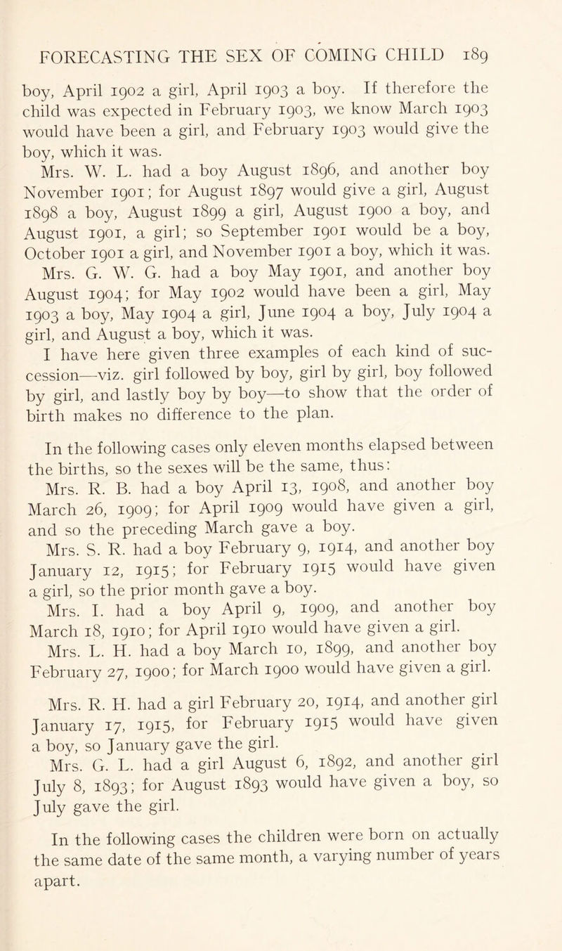 boy, April 1902 a girl, April 1903 a boy. If therefore the child was expected in February 1903, we know March 1903 would have been a girl, and February 1903 would give the boy, which it was. Mrs. W. L. had a boy August 1896, and another boy November 1901; for August 1897 would give a girl, August 1898 a boy, August 1899 a girl, August 1900 a boy, and August 1901, a girl; so September 1901 would be a boy, October 1901 a girl, and November 1901 a boy, which it was. Mrs. G. W. G. had a boy May 1901, and another boy August 1904; for May 1902 would have been a girl, May 1903 a boy, May 1904 a girl, June 1904 a boy, July 1904 a girl, and August a boy, which it was. I have here given three examples of each kind of suc- cession—viz. girl followed by boy, girl by girl, boy followed by girl, and lastly boy by boy—to show that the order of birth makes no difference to the plan. In the following cases only eleven months elapsed between the births, so the sexes will be the same, thus: Mrs. R. B. had a boy April 13, 1908, and another boy March 26, 1909; for April 1909 would have given a girl, and so the preceding March gave a boy. Mrs. S. R. had a boy February 9, 1914, and another boy January 12, 1915 5 for February 19^5 would have given a girl, so the prior month gave a boy. Mrs. I. had a boy April 9, 1909, and another boy March 18, 1910; for April 1910 would have given a girl. Mrs. L. H. had a boy March 10, 1899, and another boy February 27, 1900; for March 1900 would have given a girl. Mrs. R. H. had a girl February 20, 1914, and another girl January 17, 1915* for February 19^5 would have given a boy, so January gave the girl. Mrs. G. L. had a girl August 6, 1892, and another girl July 8, 1893; for August 1893 would have given a boy, so July gave the girl. In the following cases the children were born on actually the same date of the same month, a varying number of yeais apart.
