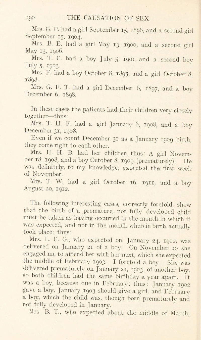 Mrs. G. P. had a girl September 15, 1896, and a second girl September 15, 1904. Mrs. B. E. had a girl May 13, 1900, and a second girl May 13, 1906. Mrs. T. C. had a boy July 5, 1901, and a second boy July 5, 1903. Mrs. F. had a boy October 8, 1895, and a girl October 8, 1898. Mrs. G. F. T. had a girl December 6, 1897, and a boy December 6, 1898. In these cases the patients had their children very closely together—thus: Mrs. T. H. F. had a girl January 6, 1908, and a boy December 31, 1908. Even if we count December 31 as a January 1909 birth, they come right to each other. Mis. H. H. B. had her children thus! A girl Novem- ber 18, 1908, and a boy October 8, 1909 (prematurely). He was definitely, to my knowledge, expected the first week of November. Mrs. T. W. had a girl October 16, 1911, and a boy August 20, 1912. The following interesting cases, correctly foretold, show that the birth of a premature, not fully developed child must be taken as having occurred in the month in which it was expected, and not in the month wherein birth actually took place; thus: Mrs. L. C. G., who expected on January 24, 1902, was delivered on January 21 of a boy. On November 10 she engaged me to attend her with her next, which she expected the middle of February 1903. I foretold a boy. She was delivered prematurely on January 21, 1903, of another boy, so both children had the same birthday a year apart. It was a boy, because due in February; thus : January 1902 gave a boy, January 1903 should give a girl, and February a boy, which the child was, though born prematurely and not fully developed in January. Mrs. B. T., who expected about the middle of March,
