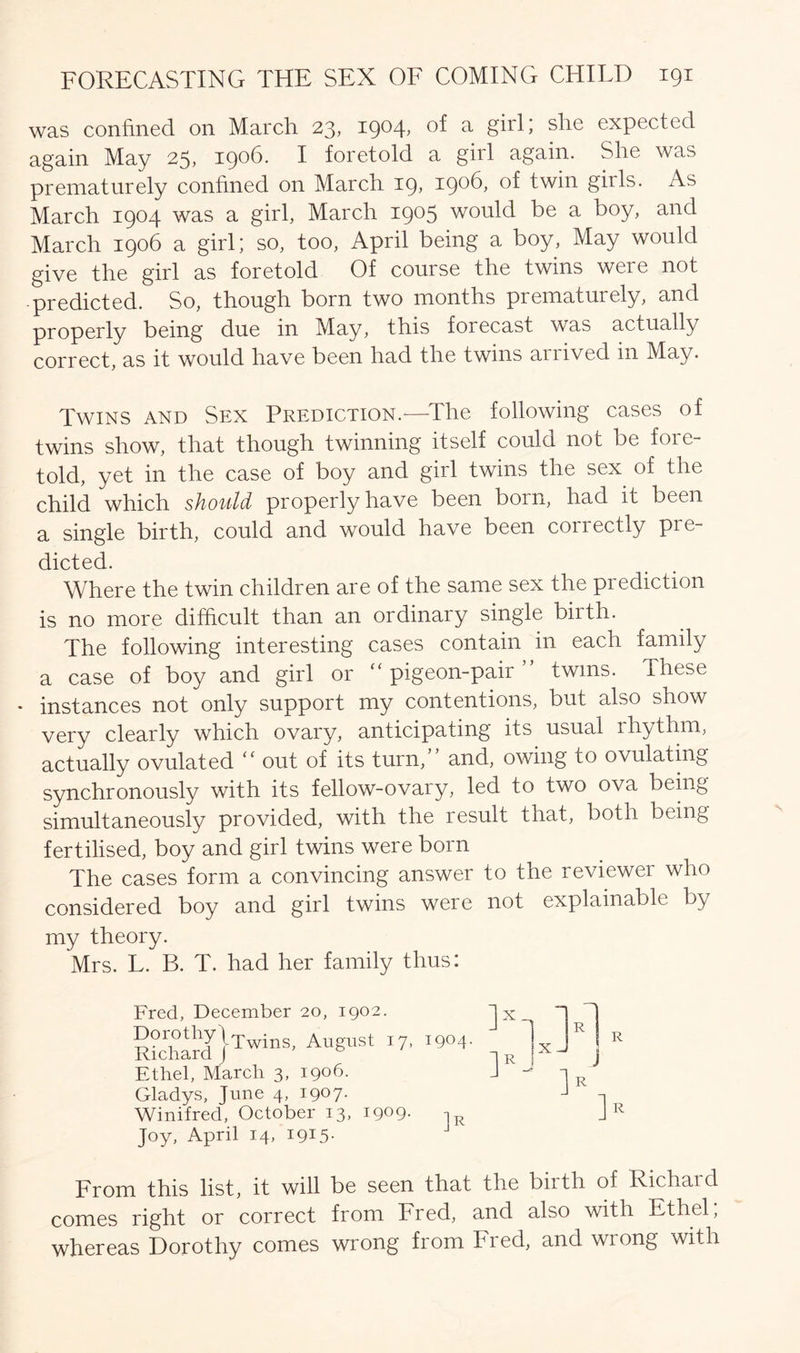 was confined on March 23, 1904, of a girl; she expected again May 25, 1906. I foretold a girl again. She was prematurely confined on March 19, 1906, of twin girls. As March 1904 was a girl, March 1905 would be a boy, and March 1906 a girl; so, too, April being a boy, May would give the girl as foretold Of course the twins were not predicted. So, though born two months prematurely, and properly being due in May, this forecast was actually correct, as it would have been had the twins arrived in May. Twins and Sex Prediction.—The following cases of twins show, that though twinning itself could not be fore- told, yet in the case of boy and girl twins the sex. of the child which should properly have been born, had it been a single birth, could and would have been conectly pre- dicted. Where the twin children are of the same sex the prediction is no more difficult than an ordinary single biith. The following interesting cases contain in each family a case of boy and girl or “ pigeon-pair twins. These * instances not only support my contentions, but also show very clearly which ovary, anticipating its usual rhythm, actually ovulated <c out of its turn, and, owing to ovulating synchronously with its fellow-ovary, led to two ova being simultaneously provided, with the result that, both being fertilised, boy and girl twins were born The cases form a convincing answer to the reviewer who considered boy and girl twins were not explainable by my theory. Mrs. L. B. T. had her family thus: Fred, December 20, 1902. Dorothy\Twing August i7> 1904. Richard ) Ethel, March 3, 1906. Gladys, June 4, 19° 7- Winifred, October 13, 1909- iR Joy, April 14, 1915. R R From this list, it will be seen that the biith of Richaid comes right or correct from Fred, and also with Ethel; whereas Dorothy comes wrong from Fred, and wrong with