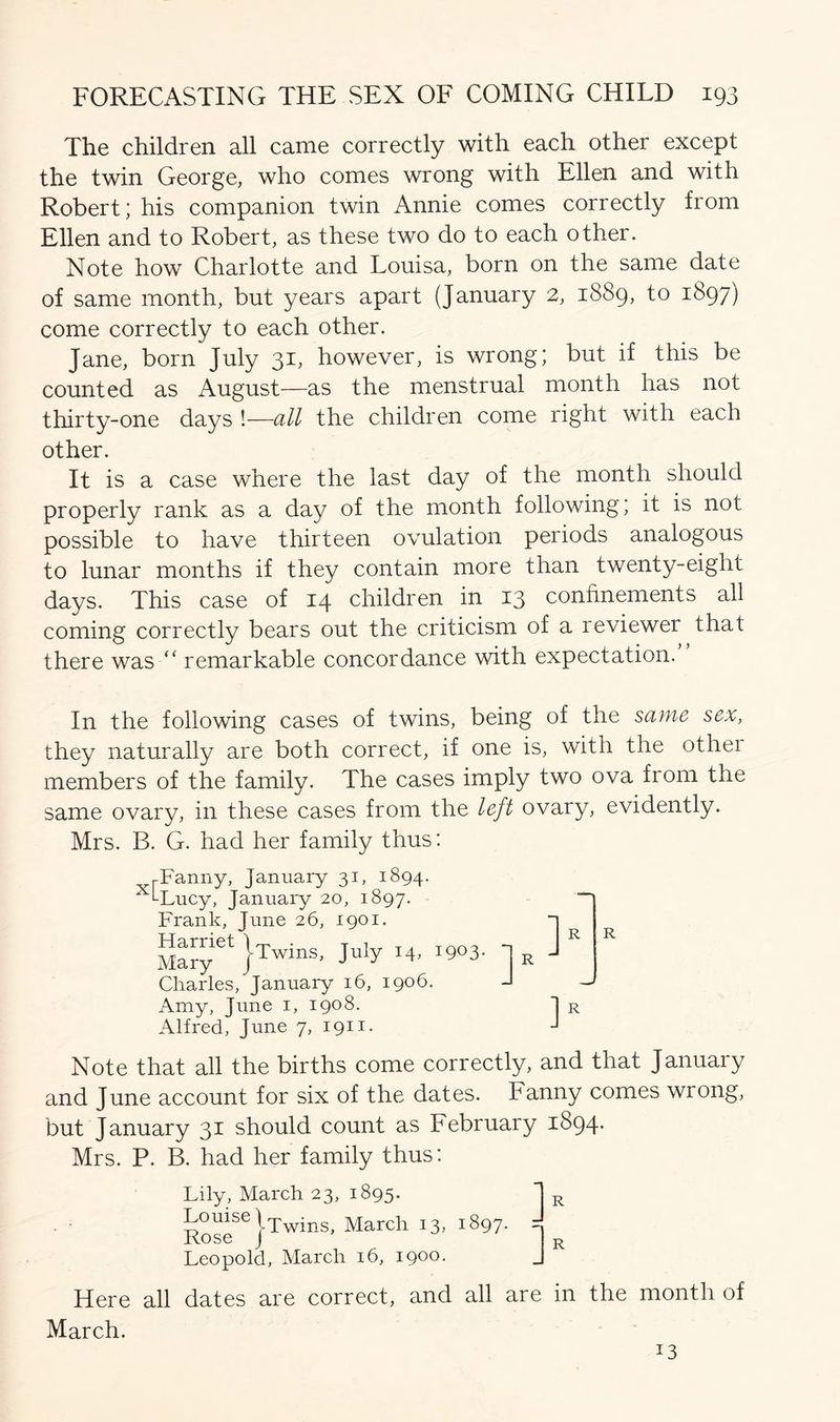 The children all came correctly with each other except the twin George, who comes wrong with Ellen and with Robert; his companion twin Annie comes correctly from Ellen and to Robert, as these two do to each other. Note how Charlotte and Louisa, born on the same date of same month, but years apart (January 2, 1889, to 1897) come correctly to each other. Jane, born July 31, however, is wrong; but if this be counted as August—as the menstrual month has not thirty-one days !—all the children come right with each other. It is a case where the last day of the month should properly rank as a day of the month following; it is not possible to have thirteen ovulation periods analogous to lunar months if they contain more than twenty-eight days. This case of 14 children in 13 confinements all coming correctly bears out the criticism of a reviewer that there was “ remarkable concordance with expectation. In the following cases of twins, being of the same sex, they naturally are both correct, if one is, with the othei members of the family. The cases imply two ova from the same ovary, in these cases from the left ovary, evidently. Mrs. B. G. had her family thus: Fanny, January 31, 1894. pi cl ll ll y y j clll ucii y j ^ j w y7 xiLucy, January 20, 1897. Frank, June 26, 1901. I R R Twins, July 14, i9°3* Charles, January 16, 1906. Amy, June 1, 1908. Alfred, June 7, 1911. Note that all the births come correctly, and that January and June account for six of the dates. Fanny comes wrong, but January 31 should count as February 1894. Mrs. P. B. had her family thus: Lily, March 23, 1895. R