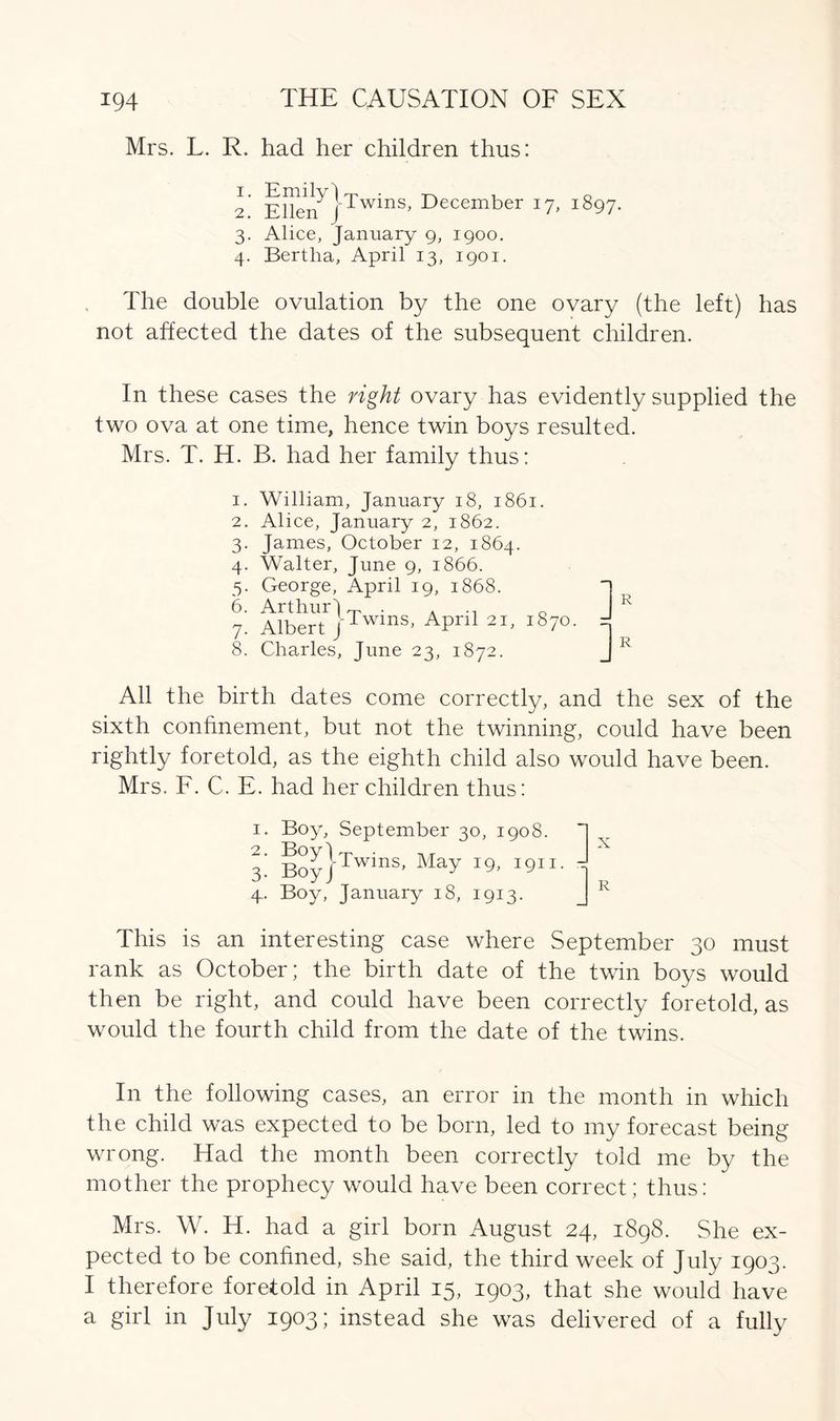 Mrs. L. R. had her children thus: 2. Ellei? j'Twins, December 17, 1897. 3. Alice, January 9, 1900. 4. Bertlia, April 13, 1901. The double ovulation by the one ovary (the left) has not affected the dates of the subsequent children. In these cases the right ovary has evidently supplied the two ova at one time, hence twin boys resulted. Mrs. T. H. B. had her family thus: 1. William, January 18, 1861. 2. Alice, January 2, 1862. James, October 12, 1864. Walter, June 9, 1866. George, April 19, 1868. Albert }Twms- April 21, 1870. Charles, June 23, 1872. 3- 4- 5- 6. 7- 8. All the birth dates come correctly, and the sex of the sixth confinement, but not the twinning, could have been rightly foretold, as the eighth child also would have been. Mrs. F. C. E. had her children thus: 1. Boy, September 30, 1908. *] 3’ Boy}Twins’ May On. - .4. Boy, January 18, 1913. R This is an interesting case where September 30 must rank as October; the birth date of the twin boys would then be right, and could have been correctly foretold, as would the fourth child from the date of the twins. In the following cases, an error in the month in which the child was expected to be born, led to my forecast being wrong. Had the month been correctly told me by the mother the prophecy would have been correct; thus: Mrs. W. H. had a girl born August 24, 1898. She ex- pected to be confined, she said, the third week of July 1903. I therefore foretold in April 15, 1903, that she would have a girl in July 1903; instead she was delivered of a fully