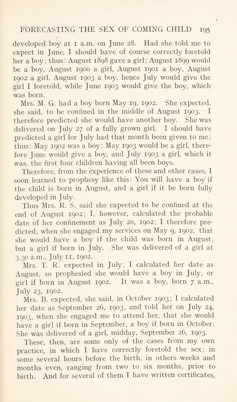 developed boy at 1 a.m. on June 28. Had she told me to expect in June, I should have of course correctly foretold her a boy; thus: August 1898 gave a girl; August 1899 would be a boy, August 1900 a girl, August 1901 a boy, August 1902 a girl, August 1903 a boy, hence July would give the girl I foretold, while June 1903 would give the boy, which was born. Mrs. M. G. had a boy born May 19, 1902. She expected, she said, to be confined in the middle of August 1903. I therefore predicted she would have another boy. She was delivered on July 27 of a fully grown girl. I should have predicted a girl for July had that month been given to me; thus: May 1902 was a boy; May 1903 would be a girl, there- fore June would give a boy, and July 1903 a girl, which it was, the hrst four children having all been boys. Therefore, from the experience of these and other cases, I soon learned to prophesy like this: You will have a boy if the child is born in August, and a girl if it be born fully developed in July. Thus Mrs. R. S. said she expected to be confined at the end of August 1902; I, however, calculated the probable date of her confinement as July 20, 1902; I therefore pre- dicted, when she engaged my services on May 9, 1902, that she would have a boy if the child was born in August, but a girl if born in July. She was delivered of a girl at 3.30 a.m., July 11, 1902. Mrs. T. R. expected in July; I calculated her date as August, so prophesied she would have a boy in July, or girl if born in August 1902. It was a boy, born 7 a.m., July 23, 1902. Mrs. B. expected, she said, in October 1903; I calculated her date as September 26, 1903, and told her on July 24, 1903, when she engaged me to attend her, that she would have a girl if born in September, a boy if born in October. She was delivered of a girl, midday, September 26, 1903. These, then, are some only of the cases from my own practice, in which I have correctly foretold the sex; in some several hours before the birth, in others weeks and months even, ranging from two to six months, prior to birth. And for several of them I have written certificates,