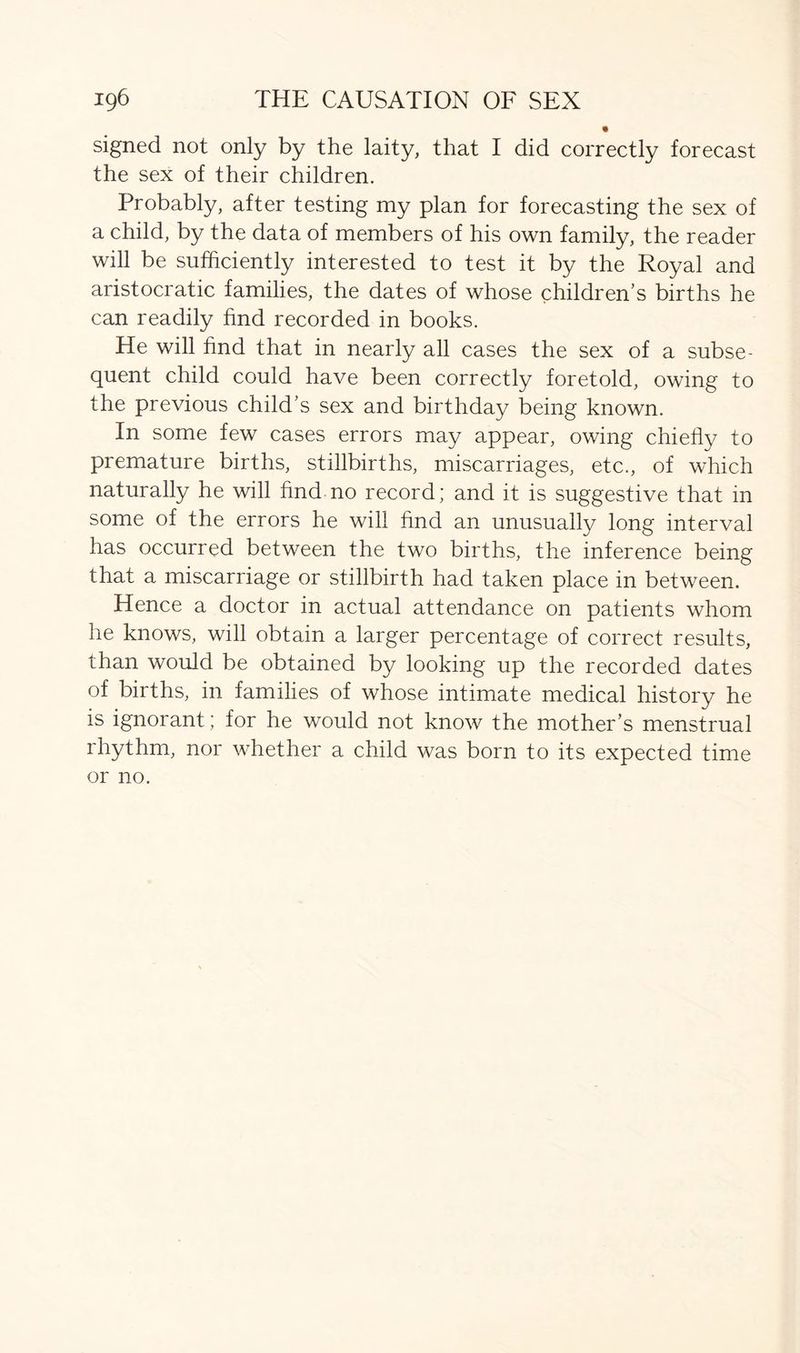 signed not only by the laity, that I did correctly forecast the sex of their children. Probably, after testing my plan for forecasting the sex of a child, by the data of members of his own family, the reader will be sufficiently interested to test it by the Royal and aristocratic families, the dates of whose children’s births he can readily fold recorded in books. He will fold that in nearly all cases the sex of a subse- quent child could have been correctly foretold, owing to the previous child’s sex and birthday being known. In some few cases errors may appear, owing chiefly to premature births, stillbirths, miscarriages, etc., of which naturally he will find no record; and it is suggestive that in some of the errors he will find an unusually long interval has occurred between the two births, the inference being that a miscarriage or stillbirth had taken place in between. Hence a doctor in actual attendance on patients whom he knows, will obtain a larger percentage of correct results, than would be obtained by looking up the recorded dates of births, in families of whose intimate medical history he is ignorant ; for he would not know the mother’s menstrual rhythm, nor whether a child was born to its expected time or no.