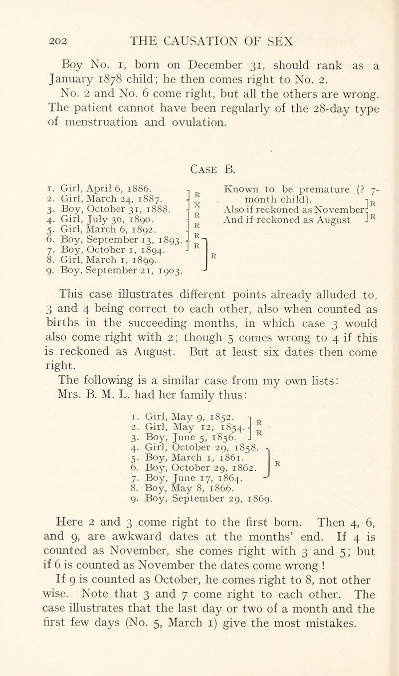Boy No. i, born on December 31, should rank as a January 1878 child; he then comes right to No. 2. No. 2 and No. 6 come right, but all the others are wrong. The patient cannot have been regularly of the 28-day type of menstruation and ovulation. Case B. 1. Girl, April 6, 1886. 2. Girl, March 24, 1887. 3. Boy, October 31, 1888. 4. Girl, July 30, 1890. 5. Girl, March 6, 1892. 6. Boy, September 13, 1893. 7. Boy, October 1, 1894. 8. Girl, March 1, 1899. 9. Boy, September 21, 1903. R x R R R. R R Known to be premature (? 7- montli child). -iR Also if reckoned as November:: And if reckoned as August JR This case illustrates different points already alluded to, 3 and 4 being correct to each other, also when counted as births in the succeeding months, in which case 3 would also come right with 2; though 5 comes wrong to 4 if this is reckoned as August. But at least six dates then come right. The following is a similar case from my own lists: Mrs. B. M. L. had her family thus: 1. Girl, May 9, 1852. n 2. Girl, May 12, 1854. J R 3. Boy, June 5, 1856. J R 4. Girl, October 29, 1858. 4 5. Boy, March 1, 1861. 6. Boy, October 29, 1862. R 7. Boy, June 17, 1864. ^ 8. Boy, May 8, 1866. 9. Boy, September 29, 1869. Here 2 and 3 come right to the first born. Then 4, 6, and 9, are awkward dates at the months’ end. If 4 is counted as November, she comes right with 3 and 5; but if 6 is counted as November the dates come wrong ! If 9 is counted as October, he comes right to 8, not other wise. Note that 3 and 7 come right to each other. The case illustrates that the last day or two of a month and the first few days (No. 5, March 1) give the most mistakes.