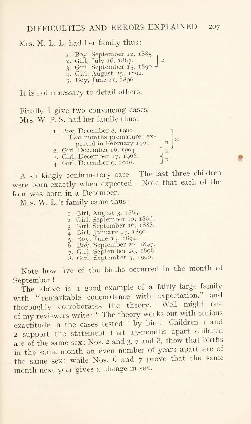 Mrs. M. L. L. had her family thus: | I t r r C Q T~i t O TY1 1“\ A T* X O X R .d ^ 2. 3. Vjrlll, OCptClUUCl x^), xuyv/. 4. Girl, August 25, 1892. 5. Boy, June 21, 1896. It is not necessary to detail others. Finally I give two convincing cases. Mrs. W. P. S. had her family thus: 1. Boy, December 8, 1900. Two months premature; ex- pected in February 1901. ] R 2. Girl, December 16, 1904. 1 R 3. Girl, December 17, 1908. 4. Girl, December 9, 1910. J A strikingly confirmatory case. The last three children were born exactly when expected. Note that each of the four was born in a December. Mrs. W. L.’s family came thus: 1. Girl, August 3, 1885. 2. Girl, September 10, 1886. 3. Girl, September 16, 1888. 4. Girl, January 17, 1890. 5. Boy, June 15, 1894. 6. Boy, September 20, 1897. 7. Girl, September 29, 1898. 8. Girl, September 3, 1900. Note how five of the births occurred in the month of September ! The above is a good example of a fairly large family with “ remarkable concordance with expectation,” and thoroughly corroborates the theory. Well might one of my reviewers write: “ The theory works out with curious exactitude in the cases tested” by him. Childien 1 and 2 support the statement that 13-months apart children are of the same sex; Nos. 2 and 3, 7 anh show that biiths in the same month an even number of yeais apart aie of the same sex; while Nos. 6 and 7 prove that the same month next year gives a change in sex.