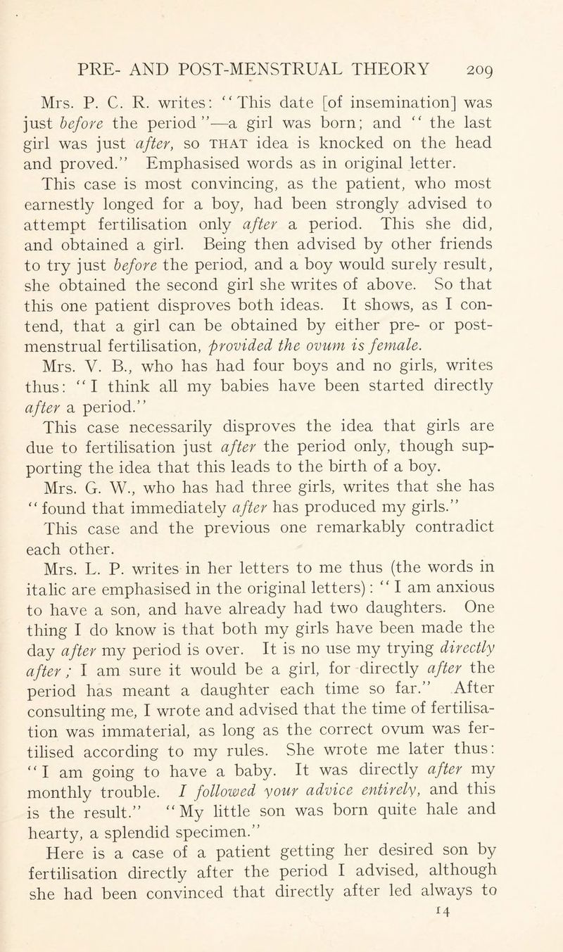 Mrs. P. C. R. writes: “This date [of insemination] was just before the period ”— a girl was born; and “ the last girl was just after, so that idea is knocked on the head and proved.” Emphasised words as in original letter. This case is most convincing, as the patient, who most earnestly longed for a boy, had been strongly advised to attempt fertilisation only after a period. This she did, and obtained a girl. Being then advised by other friends to try just before the period, and a boy would surely result, she obtained the second girl she writes of above. So that this one patient disproves both ideas. It shows, as I con- tend, that a girl can be obtained by either pre- or post- menstrual fertilisation, provided the ovum is female. Mrs. V. B., who has had four boys and no girls, writes thus: “I think all my babies have been started directly after a period.” This case necessarily disproves the idea that girls are due to fertilisation just after the period only, though sup- porting the idea that this leads to the birth of a boy. Mrs. G. W., who has had three girls, writes that she has “ found that immediately after has produced my girls.” This case and the previous one remarkably contradict each other. Mrs. L. P. writes in her letters to me thus (the words in italic are emphasised in the original letters): I am anxious to have a son, and have already had two daughters. One thing I do know is that both my girls have been made the day after my period is over. It is 110 use my trying directly after / I am sure it would be a girl, for directly after the period has meant a daughter each time so far.” After consulting me, I wrote and advised that the time of fertilisa- tion was immaterial, as long as the correct ovum was fer- tilised according to my rules. She wrote me later thus: “I am going to have a baby. It was directly after my monthly trouble. I followed your advice entirely, and this is the result.” “My little son was born quite hale and hearty, a splendid specimen.” Here is a case of a patient getting her desired son by fertilisation directly after the period I advised, although she had been convinced that directly after led always to 14