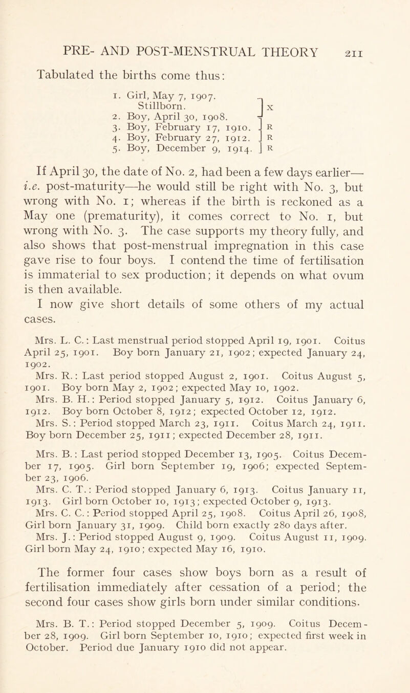 Tabulated the births come thus: 1. Girl, May 7, 1907. Stillborn. 2. Boy, April 30, 1908. 3. Boy, February 17, 1910. 4. Boy, February 27, 1912. 5. Boy, December 9, 1914. R R R If April 30, the date of No. 2, had been a few days earlier—• i.e. post-maturity—he would still be right with No. 3, but wrong with No. 1; whereas if the birth is reckoned as a May one (prematurity), it comes correct to No. 1, but wrong with No. 3. The case supports my theory fully, and also shows that post-menstrual impregnation in this case gave rise to four boys. I contend the time of fertilisation is immaterial to sex production; it depends on what ovum is then available. I now give short details of some others of my actual cases. Mrs. L. C.: Last menstrual period stopped April 19, 1901. Coitus April 25, 1901. Boy born January 21, 1902; expected January 24, 1902. Mrs. R.: Last period stopped August 2, 1901. Coitus August 5, 1901. Boy born May 2, 1902; expected May 10, 1902. Mrs. B. H.: Period stopped January 5, 1912. Coitus January 6, 1912. Boy born October 8, 1912; expected October 12, 1912. Mrs. S.: Period stopped March 23, 1911. Coitus March 24, 1911. Boy born December 25, 1911; expected December 28, 1911. Mrs. B.: Last period stopped December 13, 1905. Coitus Decem- ber 17, 1905. Girl born September 19, 1906; expected Septem- ber 23, 1906. Mrs. C. T.: Period stopped January 6, 1913. Coitus January 11, 1913. Girl born October 10, 1913; expected October 9, 1913. Mrs. C. C.: Period stopped April 25, 1908. Coitus April 26, 1908, Girl born January 31, 1909. Child born exactly 280 days after. Mrs. J.: Period stopped August 9, 1909. Coitus August 11, 1909. Girl born May 24, 1910; expected May 16, 1910. The former four cases show boys born as a result of fertilisation immediately after cessation of a period; the second four cases show girls born under similar conditions. Mrs. B. T.: Period stopped December 5, 1909. Coitus Decem- ber 28, 1909. Girl born September 10, 1910; expected first week in October. Period due January 1910 did not appear.
