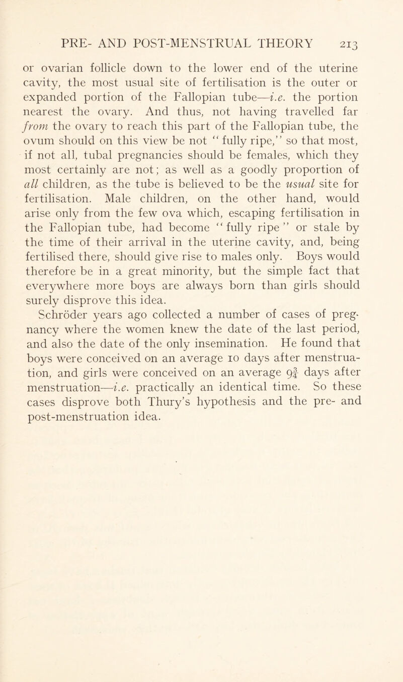 or ovarian follicle down to the lower end of the uterine cavity, the most usual site of fertilisation is the outer or expanded portion of the Fallopian tube—i.e. the portion nearest the ovary. And thus, not having travelled far from the ovary to reach this part of the Fallopian tube, the ovum should on this view be not “ fully ripe,” so that most, if not all, tubal pregnancies should be females, which they most certainly are not; as well as a goodly proportion of all children, as the tube is believed to be the usual site for fertilisation. Male children, on the other hand, would arise only from the few ova which, escaping fertilisation in the Fallopian tube, had become “ fully ripe” or stale by the time of their arrival in the uterine cavity, and, being fertilised there, should give rise to males only. Boys would therefore be in a great minority, but the simple fact that everywhere more boys are always born than girls should surely disprove this idea. Schroder years ago collected a number of cases of preg- nancy where the women knew the date of the last period, and also the date of the only insemination. He found that boys were conceived on an average 10 days after menstrua- tion, and girls were conceived on an average 9f days after menstruation—i.e. practically an identical time. So these cases disprove both Thury’s hypothesis and the pre- and post-menstruation idea.