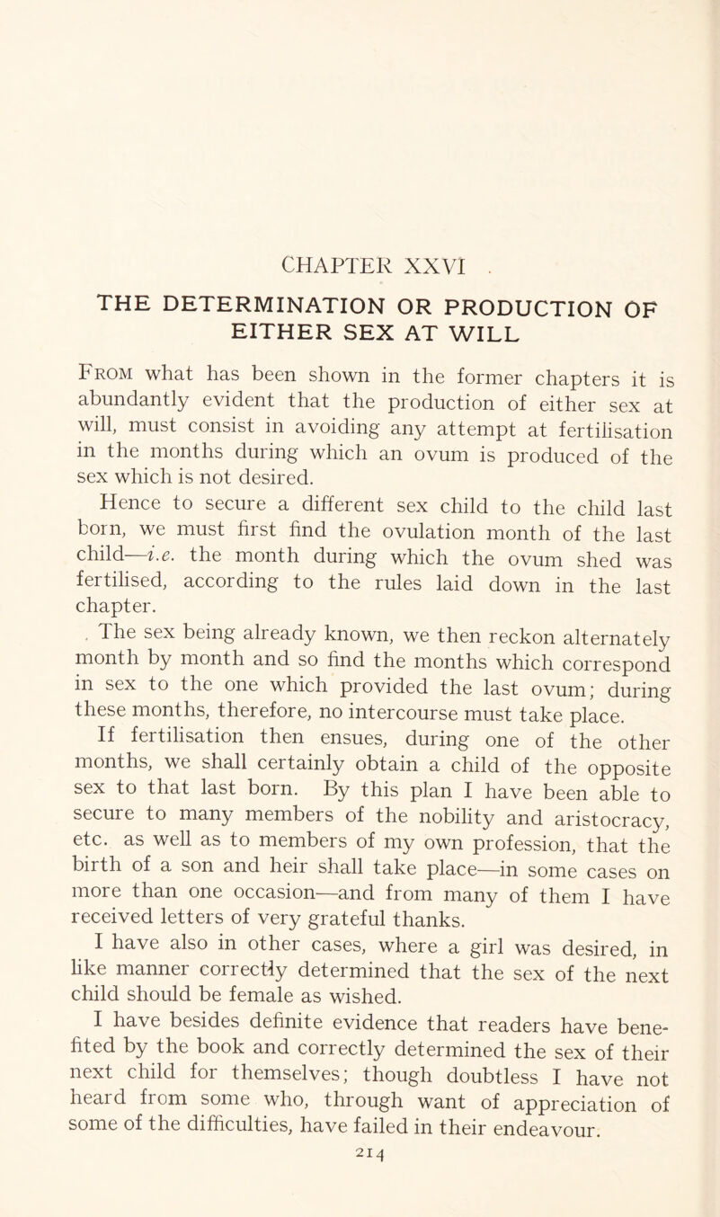 THE DETERMINATION OR PRODUCTION OF EITHER SEX AT WILL From what has been shown in the former chapters it is abundantly evident that the production of either sex at will, must consist in avoiding any attempt at fertilisation in the months during which an ovum is produced of the sex which is not desired. Hence to secure a different sex child to the child last born, we must first find the ovulation month of the last child—i.e. the month during which the ovum shed was fertilised, according to the rules laid down in the last chapter. The sex being already known, we then reckon alternately month by month and so find the months which correspond in sex to the one which provided the last ovum,' during these months, therefore, no intercourse must take place. If fertilisation then ensues, during one of the other months, we shall certainly obtain a child of the opposite sex to that last born. By this plan I have been able to secure to many members of the nobility and aristocracy, etc. as well as to members of my own profession, that the birth of a son and heir shall take place—in some cases on more than one occasion—and from many of them I have received letters of very grateful thanks. I have also in other cases, where a girl was desired, in like manner correctly determined that the sex of the next child should be female as wished. I have besides definite evidence that readers have bene- fited by the book and correctly determined the sex of their next child for themselves; though doubtless I have not heard from some who, through want of appreciation of some of the difficulties, have failed in their endeavour. 2I4
