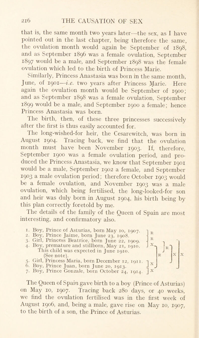 that is, the same month two years later—the sex, as I have pointed out in the last chapter, being therefore the same, the ovulation month would again be September of 1898, and as September 1896 was a female ovulation, September 1897 would be a male, and September 1898 was the female ovulation which led to the birth of Princess Marie. Similarly, Princess Anastasia was boin in the same month, June, of 1901—i.e. two years after Princess Marie. Here again the ovulation month would be September of 1900; and as September 1898 was a female ovulation, September 1899 would be a male, and September 1900 a female; hence Princess Anastasia was born. The birth, then, of these three princesses successively after the first is thus easily accounted for. The long-wished-for heir, the Cesarewitch, was born in August 1904. Tracing back, we find that the ovulation month must have been November 1903. If, therefore, September 1900 was a female ovulation period, and pro- duced the Princess Anastasia, we know that September 1901 would be a male, September 1902 a female, and September 1903 a male ovulation period; therefore October 1903 would be a female ovulation, and November 1903 was a male ovulation, which being fertilised, the long-looked-for son and heir was duly born in August 1904, his birth being by this plan correctly foretold by me. The details of the family of the Queen of Spain are most interesting, and confirmatory also. 1. Boy, Prince of Asturias, born May 10, 1907. 2. Boy, Prince Jaime, born June 23, 1908.  3. Girl, Princess Beatrice, born June 22, 1909. 4. Boy, premature and stillborn, May 21, 1910. This child was expected in June 1910. (See note). 5. Girl, Princess Maria, born December 12, 1911. 6. Boy, Prince Juan, born June 20, 1913. 7. Boy, Prince Gonzale, born October 24, 1914. ] R n x J x X The Queen of Spain gave birth to a boy (Prince of Asturias) on May 10, 1907. Tracing back 280 days, or 40 weeks, we find the ovulation fertilised was in the first week of August 1906, and, being a male, gave rise on May 10, 1907, to the birth of a son, the Prince of Asturias.
