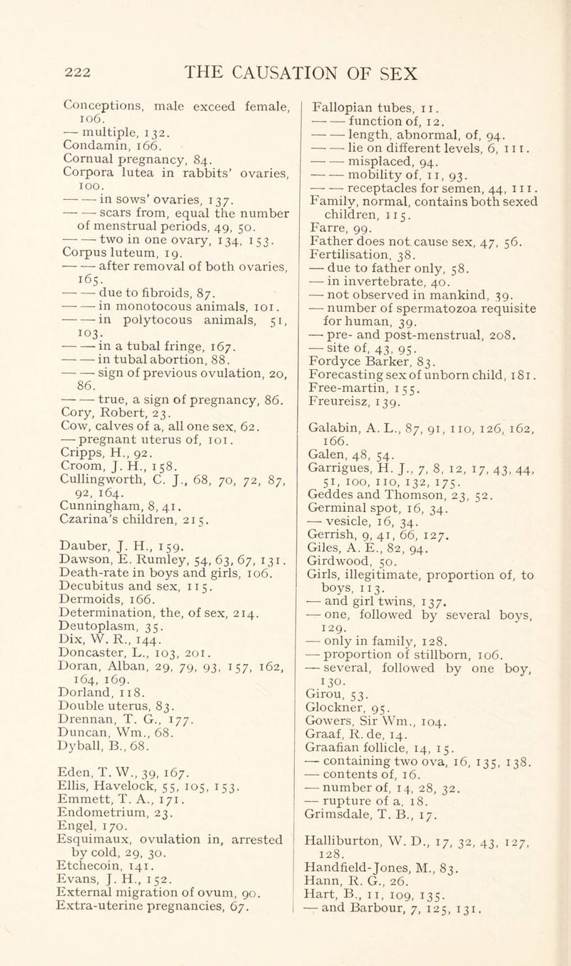 Conceptions, male exceed female, 106. — multiple, 132. Condamin, 166. Cornual pregnancy, 84. Corpora lutea in rabbits’ ovaries, 100. — — in sows’ ovaries, 137. scars from, equal the number of menstrual periods, 49, 50. two in one ovary, 134, 153. Corpus luteum, 19. after removal of both ovaries, 165. due to fibroids, 87. — — in monotocous animals, 101. in polytocous animals, 51, 103. in a tubal fringe, 167. in tubal abortion, 88. sign of previous ovulation, 20, 86. true, a sign of pregnancy, 86. Cory, Robert, 23. Cow, calves of a, all one sex, 62. — pregnant uterus of, 101. Cripps, H., 92. Croom, J. H., 1 58. Cullingworth, C. J., 68, 70, 72, 87, 92, 164. Cunningham, 8,41. Czarina’s children, 215. Dauber, J. H., 159. Dawson, E. Rumley, 54, 63, 67, 131. Death-rate in boys and girls, 106. Decubitus and sex, 115. Dermoids, 166. Determination, the, of sex, 214. Deutoplasm, 35. Dix, W. R., 144. Doncaster, L., 103, 201. Doran, Alban, 29, 79, 93, 157, 162, 164, 169. Dorland, 118. Double uterus, 83. Drennan, T. G., 177. Duncan, Wm., 68. Dyball, B., 68. Eden, T. W., 39, 167. Ellis, Havelock, 55, 105, 153. Emmett, T. A., 171. Endometrium, 23. Engel, 170. Esquimaux, ovulation in, arrested by cold, 29, 30. Etchecoin, 141. Evans, J. H., 1 52. External migration of ovum, 90. Extra-uterine pregnancies, 67. Fallopian tubes, 11. function of, 12. length, abnormal, of, 94. lie on different levels, 6, 111. misplaced, 94. mobility of, 11, 93. receptacles for semen, 44, 111. Family, normal, contains bothsexed children, 115. Farre, 99. Father does not cause sex, 47, 56. Fertilisation, 38. — due to father only, 58. -—- in invertebrate, 40. — not observed in mankind, 39. — number of spermatozoa requisite for human, 39. — pre- and post-menstrual, 208. — site of, 43, 95. Fordyce Barker, 83. Forecasting sex of unborn child, 181. Free-martin, 155. Freureisz, 139. Galabin, A. L., 87, 91, 110, 126, 162, 166. Galen, 48, 54. Garrigues, H. J., 7, 8, 12, 17, 43, 44, 51, 100, 110, 132, 175. Geddes and Thomson, 23, 52. Germinal spot, 16, 34. — vesicle, 16, 34. Gerrish, 9, 41, 66, 127. Giles, A. E., 82, 94. Gird wood, 50. Girls, illegitimate, proportion of, to boys, 11 3. — and girl twins, 137. — one, followed by several boys, 129. — only in family, 128. — proportion of stillborn, 106. — several, followed by one boy, 130. Girou, 53. Glockner, 95. Gowers, Sir Wm., 104. Graaf, R. de, 14. Graafian follicle, 14, 15. — containing two ova, 16, 135, 138. — contents of, 16. — number of, 14, 28, 32. — rupture of a, 18. Grimsdale, T. B., 17. Halliburton, W. D., 17, 32, 43, 127, 128. Handheld-Jones, M., 83. Hann, R. G., 26. Hart, B., 11, 109, 135. — and Barbour, 7, 125, 131.