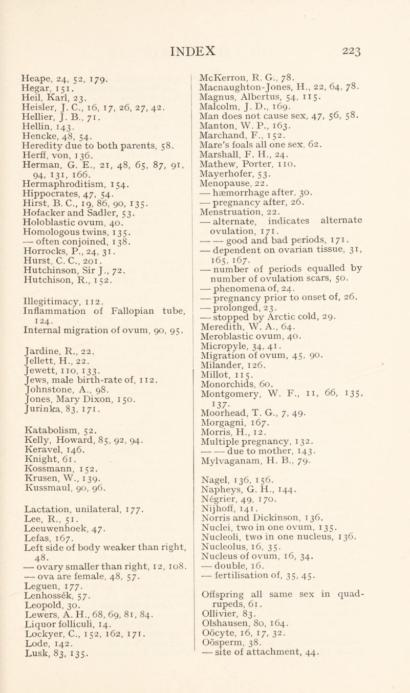 Heape, 24, 52, 179. Hegar, 151. Heil, Karl, 23. Heisler, J. C., 16, 17, 26, 27, 42. Hellier, J. B., 71. Hellin, 143. Hencke, 48, 54. Heredity due to both parents, 58. Herff, von, 136. Herman, G. E., 21, 48, 65, 87, 91, 94, 131, 166. Hermaphroditism, 154. Hippocrates, 47, 54. Hirst, B. C., 19, 86, 90, 135. Hof acker and Sadler, 53. Holoblastic ovum, 40. Homologous twins, 135. — often conjoined, 138. Horrocks, P., 24, 31. Hurst, C. C., 201. Hutchinson, Sir J., 72. Hutchison, R., 152. Illegitimacy, 112. Inflammation of Fallopian tube, 124. Internal migration of ovum, 90, 95. Jardine, R., 22. Jellett, H., 22. Jewett, no, 133. Jews, male birth-rate of, 112. Johnstone, A., 98. Jones, Mary Dixon, 150. Jurinka, 83, 171. Katabolism, 52. Kelly, Howard, 85, 92, 94. Keravel, 146. Knight, 61. Kossmann, 152. Krusen, W., 139. Kussmaul, 90, 96. Lactation, unilateral, 177. Lee, R., 51. Leeuwenhoek, 47. Lefas, 167. Left side of body weaker than right, 48. — ovary smaller than right, 12, 108. — ova are female, 48, 57. Leguen, 177. Lenhossek, 57. Leopold, 30. Lewers, A. H., 68, 69, 81, 84. Liquor folliculi, 14. Lockyer, C., 152, 162, 171. Lode, 142. Lusk, 83, 135. McKerron, R. G., 78. Macnaughton-Jones, H., 22, 64, 78. Magnus, Albertus, 54, 115. Malcolm, J. D., 169. Man does not cause sex, 47, 56, 58. Manton, W. P., 163. Marchand, F., 152. Mare’s foals all one sex, 62. Marshall, F. H., 24. Mathew, Porter, no. Mayerhofer, 53. Menopause, 22. — haemorrhage after, 30. | ■—• pregnancy after, 26. Menstruation, 22. — alternate, indicates alternate ovulation, 171. good and bad periods, 171. — dependent on ovarian tissue, 31, 165, 167. — number of periods equalled by number of ovulation scars, 50. — phenomena of, 24. — pregnancy prior to onset of, 26. ■—- prolonged, 23. — stopped by Arctic cold, 29. Meredith, W. A., 64. Meroblastic ovum, 40. Micropyle, 34, 41. Migration of ovum, 45, 90. Milander, 126. Millot, 115. Monorchids, 60. Montgomery, W. F., 11, 66, 135, 137- Moorhead, T. G., 7, 49. Morgagni, 167. Morris, H., 12. Multiple pregnancy, 132. — — due to mother, 143. Mylvaganam, H. B., 79. Nagel, 136, 1 56. Napheys, G. H., 144. Negrier, 49, 170. Nijhoff, 141. Norris and Dickinson, 136. Nuclei, two in one ovum, 135. Nucleoli, two in one nucleus, 136. Nucleolus, 16, 35. Nucleus of ovum, 16, 34. — double, 16. — fertilisation of, 35, 45. Offspring all same sex in quad- rupeds, 61. Ollivier, 83. Olshausen, 80, 164. Oocyte, 16, 17, 32. Oosperm, 38. — site of attachment, 44.
