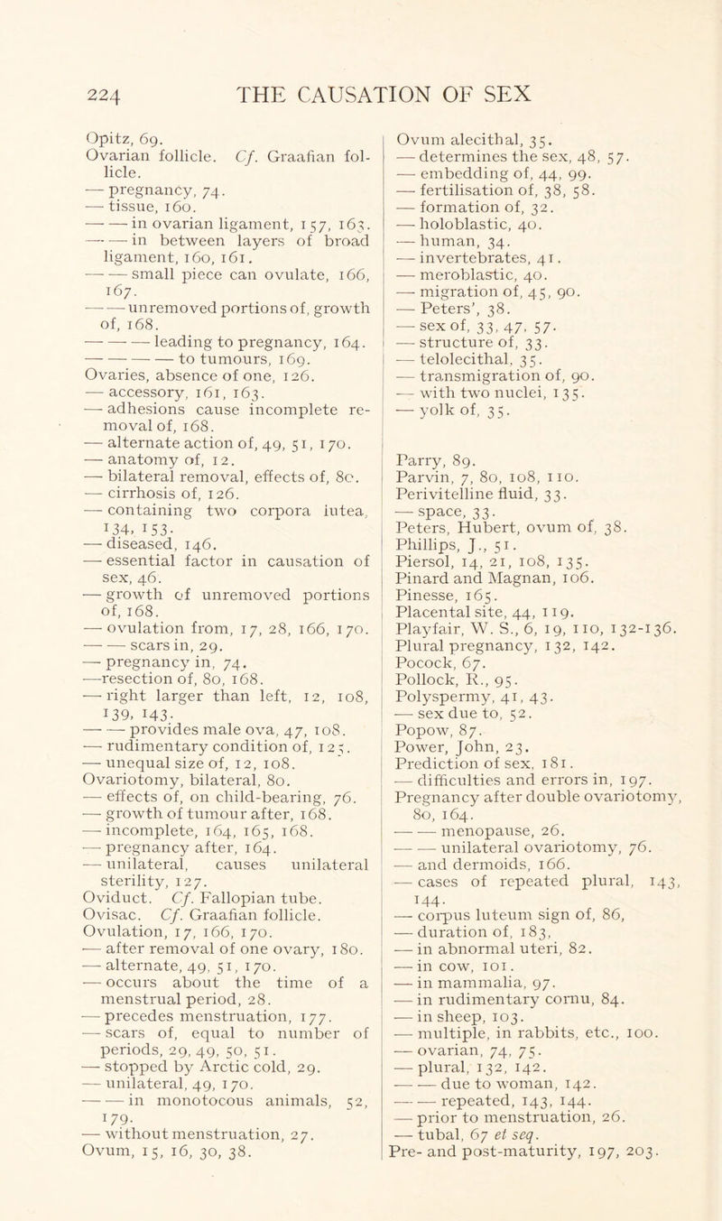 Opitz, 69. Ovarian follicle. Cf. Graafian fol- licle. — pregnancy, 74. — tissue, 160. in ovarian ligament, 157, 163. — •—- in between layers of broad ligament, 160, 161. —- — small piece can ovulate, 166, 167. • unremoved portions of, growth of, 168. leading to pregnancy, 164. — to tumours, 169. Ovaries, absence of one, 126. — accessory, 161, 163. — adhesions cause incomplete re- moval of, 168. — alternate action of, 49, 51, 170. — anatomy of, 12. — bilateral removal, effects of, 80. — cirrhosis of, 126. — containing two corpora iutea, J34, 153- —-diseased, 146. ■—- essential factor in causation of sex, 46. — growth of unremoved portions of, 168. ■—-ovulation from, 17, 28, 166, 170. — -— scars in, 29. — pregnancy in, 74. -—resection of, 80, 168. -—-right larger than left, 12, 108, 139> 143- provides male ova, 47, 108. •— rudimentary condition of, 12;. — unequal size of, 12, 108. Ovariotomy, bilateral, 80. -— effects of, on child-bearing, 76. -—- growth of tumour after, 168. — incomplete, 164, 165, 168. —- pregnancy after, 164. -— unilateral, causes unilateral sterility, 127. Oviduct. Cf. Fallopian tube. Ovisac. Cf. Graafian follicle. Ovulation, 17, 166, 170. -— after removal of one ovary, 180. -— alternate, 49, 51, 170. — occurs about the time of a menstrual period, 28. -—precedes menstruation, 177. — scars of, equal to number of periods, 29, 49, 50, 51. — stopped by Arctic cold, 29. — unilateral, 49, 170. in monotocous animals, 52, 179. — without menstruation, 27. Ovum, 15, 16, 30, 38. Ovum alecithal, 35. — determines the sex, 48, 57. — embedding of, 44, 99. — fertilisation of, 38, 58. — formation of, 32. — holoblastic, 40. — human, 34. —- invertebrates, 41. — meroblastic, 40. — migration of, 45, 90. -— Peters’, 38. — sex of, 33, 47, 57. — structure of, 33. -—telolecithal, 35. -— transmigration of, 90. — with two nuclei, 135. — yolk of, 35. Parry, 89. Parvin, 7, 80, 108, 110. Peri vitelline fluid, 33. — space, 33. Peters, Hubert, ovum of, 38. Phillips, J., 51. Piersol, 14, 21, 108, 135. Pinard and Magnan, 106. Pinesse, 165. Placental site, 44, 119. Playfair, W. S., 6, 19, no, 132-136. Plural pregnancy, 132, 142. Pocock, 67. Pollock, R., 95. Polyspermy, 41, 43. -— sex due to, 52. Popow, 87. Power, John, 23. Prediction of sex, 181. — difficulties and errors in, 197. Pregnancy after double ovariotomy 80, 164. — -— menopause, 26. unilateral ovariotomy, 76. -—and dermoids, 166. -— cases of repeated plural, 143, 144. — corpus luteum sign of, 86, — duration of, 183, — in abnormal uteri, 82. — in cow, 1 o 1. — in mammalia, 97. — in rudimentary cornu, 84. — in sheep, 103. -— multiple, in rabbits, etc., 100. — ovarian, 74, 75. — plural, 132, 142. due to woman, 142. repeated, 143, 144. — prior to menstruation, 26. —- tubal, 67 et seq. Pre- and post-maturity, 197, 203.