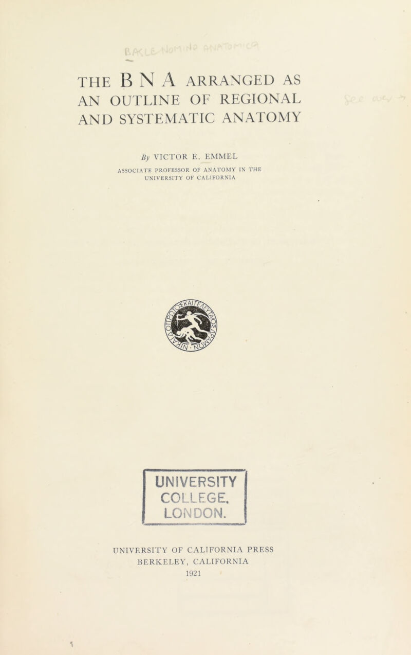 THE B N A ARRANGED AS AN OUTLINE OF REGIONAL AND SYSTEMATIC ANATOMY By VICTOR E. EMMEL ASSOCIATE PROFESSOR OF ANATOMY IN THE UNIVERSITY OF CALIFORNIA UNIVERSITY COLLEGE. LONDON. UNIVERSITY OF CALIFORNIA PRESS BERKELEY, CALIFORNIA 1921 1