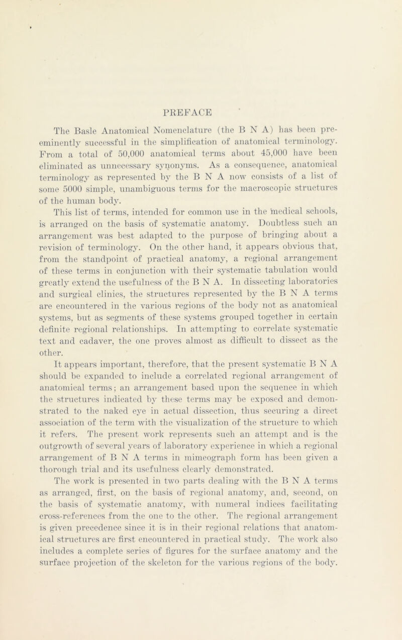 PREFACE The Basle Anatomical Nomenclature (the B N A) has been pre- eminently successful in the simplification of anatomical terminology. From a total of 50,000 anatomical terms about 45,000 have been eliminated as unnecessary synonyms. As a consequence, anatomical terminology as represented by the B N A now consists of a list of some 5000 simple, unambiguous terms for the macroscopic structures of the human body. This list of terms, intended for common use in the medical schools, is arranged on the basis of systematic anatomy. Doubtless such an arrangement was best adapted to the purpose of bringing about a revision of terminology. On the other hand, it appears obvious that, from the standpoint of practical anatomy, a regional arrangement of these terms in conjunction with their systematic tabulation would greatly extend the usefulness of the B N A. In dissecting laboratories and surgical clinics, the structures represented by the B N A terms are encountered in the various regions of the body not as anatomical systems, but as segments of these systems grouped together in certain definite regional relationships. In attempting to correlate systematic text and cadaver, the one proves almost as difficult to dissect as the other. It appears important, therefore, that the present systematic B N A should be expanded to include a correlated regional arrangement of anatomical terms; an arrangement based upon the sequence in which the structures indicated by these terms may be exposed and demon- strated to the naked eye in actual dissection, thus securing a direct association of the term with the visualization of the structure to which it refers. The present work represents such an attempt and is the outgrowth of several years of laboratory experience in which a regional arrangement of B N A terms in mimeograph form has been given a thorough trial and its usefulness clearly demonstrated. The work is presented in two parts dealing with the B N A terms as arranged, first, on the basis of regional anatomy, and, second, on the basis of systematic anatomy, with numeral indices facilitating cross-references from the one to the other. The regional arrangement is given precedence since it is in their regional relations that anatom- ical structures are first encountered in practical study. The work also includes a complete series of figures for the surface anatomy and the surface projection of the skeleton for the various regions of the body.