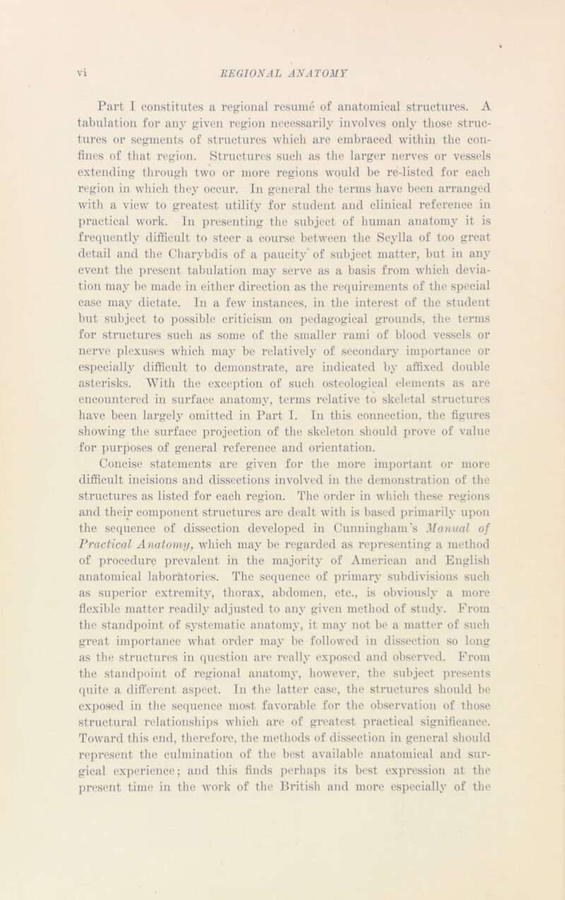 Part I constitutes a regional resume of anatomical structures. A tabulation for any given region necessarily involves onlv those struc- tures or segments of structures which are embraced within the con- fines of that region. Structures such as the larger nerves or vessels extending through two or more regions would be re-listed for each region in which they occur. In general the terms have been arranged with a view to greatest utility for student and clinical reference in practical work. In presenting the subject of human anatomy it is frequently difficult to steer a course between the Scylla of too great detail and the Charybdis of a paucity’ of subject matter, but in any event the present tabulation may serve as a basis from which devia- tion may be made in either direction as the requirements of the special case may dictate. In a few instances, in the interest of the student but subject to possible criticism on pedagogical grounds, the terms for structures such as some of the smaller rami of blood vessels or nerve plexuses which may be relatively of secondary importance or especially difficult to demonstrate, are indicated by affixed double asterisks. With the exception of such osteological elements as are encountered in surface anatomy, terms relative to skeletal structures have been largely omitted in Part I. In this connection, the figures showing the surface projection of the skeleton should prove of value for purposes of general reference and orientation. Concise statements are given for the more important or more difficult incisions and dissections involved in the demonstration of the structures as listed for each region. The order in which these regions and their component structures are dealt with is based primarily upon the sequence of dissection developed in Cunningham's Manual of Practical Anatomy, which may be regarded as representing a method of procedure prevalent in the majority of American and English anatomical laboratories. The sequence of primary subdivisions such as superior extremity, thorax, abdomen, etc., is obviously a more flexible matter readily adjusted to any given method of study. From the standpoint of systematic anatomy, it may not be a matter of such great importance what order may be followed in dissection so long as the structures in question are really exposed and observed. From the standpoint of regional anatomy, however, the subject presents quite a different aspect. In the latter case, the structures should be exposed in the sequence most favorable for the observation of those structural relationships which are of greatest practical significance. Toward this end, therefore, the methods of dissection in general should represent the culmination of the best available anatomical and sur- gical experience; and this finds perhaps its best expression at the present time in the work of the British and more especially of the