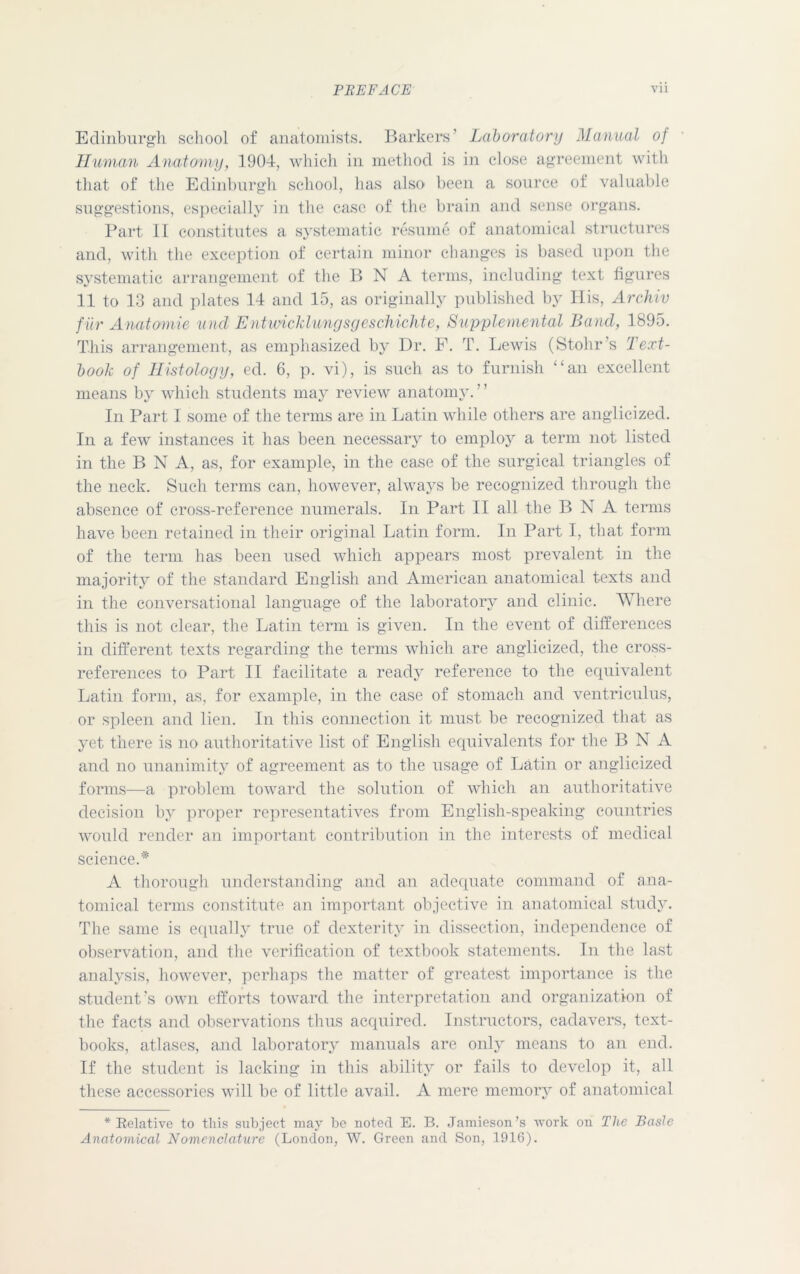 Edinburgh school of anatomists. Barkers’ Laboratory Manual of Human Anatomy, 1904, which in method is in close agreement with that of the Edinburgh school, has also been a source of valuable suggestions, especially in the case of the brain and sense organs. Part II constitutes a systematic resume of anatomical structures and, with the exception of certain minor changes is based upon the systematic arrangement of the B N A terms, including text figures 11 to 13 and plates 14 and 15, as originally published by His, Archiv fur Anatomic unci Entwicklungsgeschichte, Supplemental Band, 1895. This arrangement, as emphasized by Dr. F. T. Lewis (Stohr’s Text- book of Histology, ed. 6, p. vi), is such as to furnish ‘‘an excellent means by which students may review anatomy. ” In Part I some of the terms are in Latin while others are anglicized. In a few instances it has been necessary to employ a term not listed in the B N A, as, for example, in the case of the surgical triangles of the neck. Such terms can, however, always be recognized through the absence of cross-reference numerals. In Part II all the B N A terms have been retained in their original Latin form. In Part I, that form of the term has been used which appears most prevalent in the majority of the standard English and American anatomical texts and in the conversational language of the laboratory and clinic. Where this is not clear, the Latin term is given. In the event of differences in different texts regarding the terms which are anglicized, the cross- references to Part II facilitate a ready reference to the equivalent Latin form, as, for example, in the case of stomach and ventriculus, or spleen and lien. In this connection it must be recognized that as yet there is no authoritative list of English equivalents for the B N A and no unanimity of agreement as to the usage of Latin or anglicized forms—a problem toward the solution of which an authoritative decision by proper representatives from English-speaking countries would render an important contribution in the interests of medical science.* A thorough understanding and an adequate command of ana- tomical terms constitute an important objective in anatomical study. The same is equally true of dexterity in dissection, independence of observation, and the verification of textbook statements. In the last analysis, however, perhaps the matter of greatest importance is the student’s own efforts toward the interpretation and organization of the facts and observations thus acquired. Instructors, cadavers, text- books, atlases, and laboratory manuals are only means to an end. If the student is lacking in this ability or fails to develop it, all these accessories will be of little avail. A mere memory of anatomical * Belative to this subject may be noted E. B. Jamieson’s work on The Basle Anatomical Nomenclature (London, W. Green and Son, 1916).