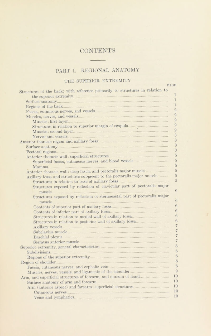 CONTENTS PART I. REGIONAL ANATOMY THE SUPERIOR EXTREMITY PAGE Structures of the back; with reference primarily to structures in relation to the superior extremity Surface anatomy Regions of the back 1 Fascia, cutaneous nerves, and vessels 2 Muscles, nerves, and vessels 2 Muscles: first layer 2 Structures in relation to superior margin of scapula 2 Muscles: second layer 2 Nerves and vessels Anterior thoracic region and axillary fossa 3 O Surface anatomy Pectoral regions 3 Anterior thoracic wall: superficial structures 5 Superficial fascia, cutaneous nerves, and blood vessels 5 Mamma ** Anterior thoracic wall: deep fascia and pectoralis major muscle 5 Axillary fossa and structures subjacent to the pectoralis major muscle 5 Structures in relation to base of axillary fossa -5 Structures exposed by reflection of clavicular part of pectoralis majoi muscle ® Structures exposed by reflection of sternocostal part of pectoralis major muscle ^ Contents of superior part of axillary fossa b Contents of inferior part of axillary fossa 6 Structures in relation to medial wall of axillary fossa 6 Structures in relation to posterior wall of axillary fossa 6 Axillary vessels ‘ Subclavius muscle ' Brachial plexus 1 Serratus anterior muscle ~ Superior extremity, general characteristics Subdivisions Regions of the superior extremity 8 Region of shoulder Fascia, cutaneous nerves, and cephalic vein Muscles, nerves, vessels, and ligaments of the shoulder 0 Arm, and superficial structures of forearm, and dorsum of hand Id Surface anatomy of arm and forearm 10 Arm (anterior aspect) and forearm: superficial structures 10 Cutaneous nerves lo Veins and lymphatics lb