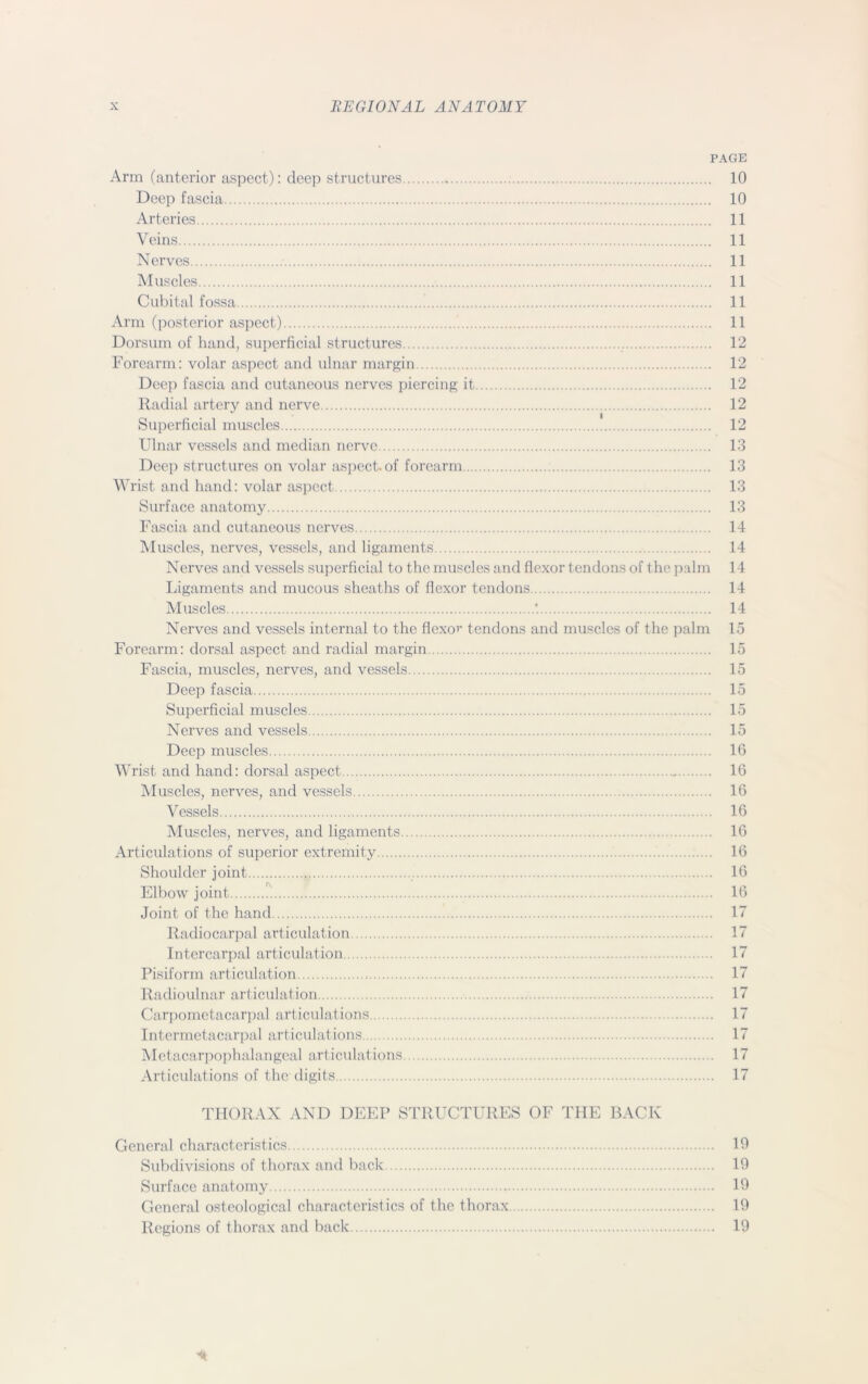 PAGE Arm (anterior aspect): deep structures 10 Deep fascia 10 Arteries 11 Veins 11 Nerves 11 Muscles 11 Cubital fossa 11 Arm (posterior aspect) 11 Dorsum of hand, superficial structures 12 Forearm: volar aspect and ulnar margin 12 Deep fascia and cutaneous nerves piercing it 12 Radial artery and nerve 12 Superficial muscles 12 Ulnar vessels and median nerve 13 Deep structures on volar aspect, of forearm 13 Wrist and hand: volar aspect 13 Surface anatomy 13 Fascia and cutaneous nerves 14 Muscles, nerves, vessels, and ligaments 14 Nerves and vessels superficial to the muscles and flexor tendons of the palm 14 Ligaments and mucous sheaths of flexor tendons 14 Muscles 14 Nerves and vessels internal to the flexor tendons and muscles of the palm 15 Forearm: dorsal aspect and radial margin 15 Fascia, muscles, nerves, and vessels 15 Deep fascia 15 Superficial muscles 15 Nerves and vessels 15 Deep muscles 16 Wrist and hand: dorsal aspect 16 Muscles, nerves, and vessels 16 Vessels 16 Muscles, nerves, and ligaments 16 Articulations of superior extremity 16 Shoulder joint .. 16 Elbow joint 16 Joint of the hand 17 Radiocarpal articulation 17 In ter car pal articulation 17 Pisiform articulation 17 Radioulnar articulation 17 Carpometacarpal articulations 17 Intermetacarpal articulations 17 Metacarpophalangeal articulations 17 Articulations of the digits 17 THORAX AND DEEP STRUCTURES OF THE BACK General characteristics 19 Subdivisions of thorax and back 19 Surface anatomy 19 General osteological characteristics of the thorax 19 Regions of thorax and back 19 *
