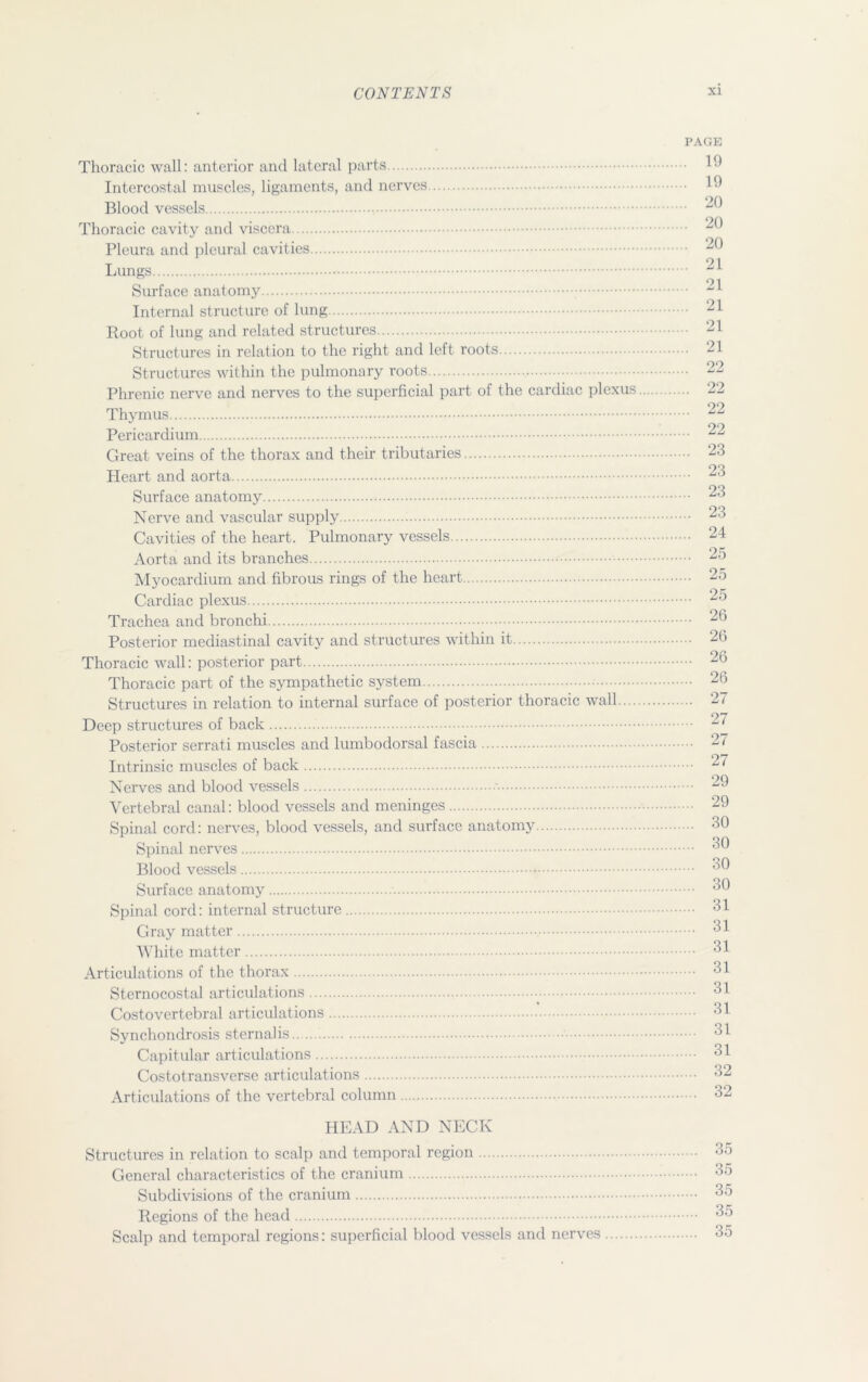 Thoracic wall: anterior and lateral parts Intercostal muscles, ligaments, and nerves Blood vessels Thoracic cavity and viscera Pleura and pleural cavities Lungs Surface anatomy Internal structure of lung Root of lung and related structures Structures in relation to the right and left roots Structures within the pulmonary roots Phrenic nerve and nerves to the superficial part of the cardiac plexus Thymus Pericardium Great veins of the thorax and their tributaries Heart and aorta Surface anatomy Nerve and vascular supply Cavities of the heart. Pulmonary vessels Aorta and its branches Myocardium and fibrous rings of the heart Cardiac plexus Trachea and bronchi Posterior mediastinal cavity and structures within it Thoracic wall: posterior part Thoracic part of the sympathetic system Structures in relation to internal surface of posterior thoracic wall ... Deep structures of back Posterior serrati muscles and lumbodorsal fascia Intrinsic muscles of back Nerves and blood vessels Vertebral canal: blood vessels and meninges Spinal cord: nerves, blood vessels, and surface anatomy Spinal nerves Blood vessels Surface anatomy Spinal cord: internal structure Gray matter White matter Articulations of the thorax Sternocostal articulations Costovertebral articulations Synchondrosis sternalis Capitular articulations Costotransverse articulations Articulations of the vertebral column HEAD AND NECK Structures in relation to scalp and temporal region General characteristics of the cranium Subdivisions of the cranium Regions of the head Scalp and temporal regions: superficial blood vessels and nerves PAGE . 19 . 19 . 20 . 20 . 20 . 21 . 21 . 21 . 21 . 21 , 22 .. 22 .. 22 .. 22 .. 23 . 23 .. 23 .. 23 .. 24 .. 25 .. 25 .. 25 .. 26 .. 26 .. 26 .. 26 .. 27 ... 27 .. 27 ... 27 ... 29 ... 29 ... 30 ... 30 ... 30 ... 30 ... 31 ... 31 ... 31 ... 31 ... 31 ... 31 ... 31 ... 31 ... 32 ... 32 35 35 35 35 35